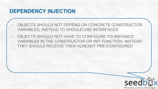 DEPENDENCY INJECTION
○ OBJECTS SHOULD NOT DEPEND ON CONCRETE CONSTRUCTOR
VARIABLES, INSTEAD TO SHOULD USE INTERFACES

○ OBJECTS SHOULD NOT HAVE TO CONFIGURE ITS INSTANCE
VARIABLES IN THE CONSTRUCTOR OR INIT FUNCTION, INSTEAD
THEY SHOULD RECEIVE THEM ALREADY PRE-CONFIGURED

 