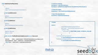 class SubEnterpriseRepository
{
/**
* @Inject
* @var SubEnterpriseDataAccessorInterface
*/
private $_dataAccessor;
/**
* @Inject
* @var SubEnterpriseParserInterface
*/
private $_dataParsor;
/**
* @Inject
* @var SubEnterpriseFactoryInterface
*/
private $_dataFactory;
/**
* @param $account
* @return mixed
*/
public function findSubEnterpriseByAccount(Account $account)
{
$results
= $this->_dataAccessor->findSubEnterpriseByAccount($account);
$parsedResults = $this->_dataParsor->parseResults($results);
return $this->_dataFactory->create($parsedResults);
}
}

// Load the container
$container = new DIContainer();
$container->addDefinitionsByFile(new ArrayDefinitionFile(‘di.php’));
// Create the object
$repository = new SubEnterpriseRepository();
// Inject the dependencies
$container->injectOn($repository);

// di.php
return [
‘SubEnterpriseDataAccessorInterface’
=> [ ‘class’ : ‘DoctrineSubEnterpriseAccessor’,
‘methods’ => [
‘setHydrator’ => DOCTRINE_CORE::HYDRATE_SCALAR
]
],
‘SubEnterpriseParserInterface’
=> new SubEnterpriseDoctrineToArrayParser(),
‘SubEnterpriseFactoryInterface’
=> new SubEnterpriseResultFactory()
];

PHP-DI

 