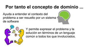Por tanto el concepto de dominio ...
Ayuda a entender el contexto del
problema a ser resuelto por un sistema
de software
Y permite expresar el problema y la
solución en términos de un lenguaje
común a todos los que involucrados.
 