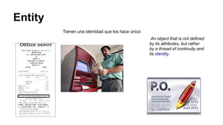 Entity
Tienen una identidad que los hace único
An object that is not defined
by its attributes, but rather
by a thread of continuity and
its identity.
 