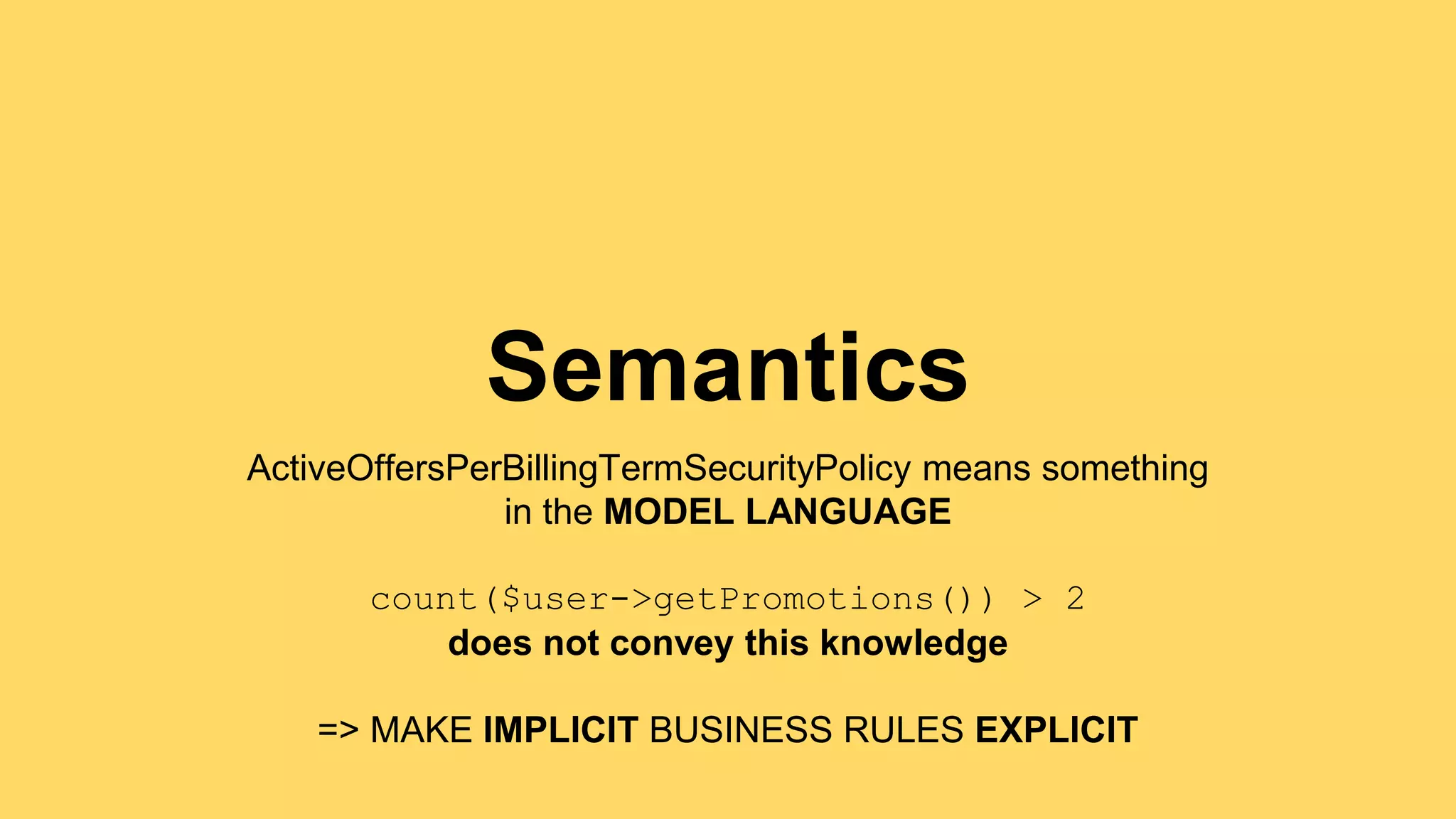 Semantics 
ActiveOffersPerBillingTermSecurityPolicy means something 
in the MODEL LANGUAGE 
count($user->getPromotions()) > 2 
does not convey this knowledge 
=> MAKE IMPLICIT BUSINESS RULES EXPLICIT 
 