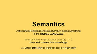 Semantics 
ActiveOffersPerBillingTermSecurityPolicy means something 
in the MODEL LANGUAGE 
count($user->getPromotions()) > 2 
does not convey this knowledge 
=> MAKE IMPLICIT BUSINESS RULES EXPLICIT 
 