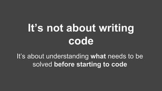 It’s not about writing 
code 
It’s about understanding what needs to be 
solved before starting to code 
 