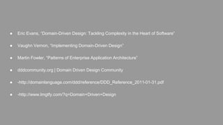 ● Eric Evans, “Domain-Driven Design: Tackling Complexity in the Heart of Software” 
● Vaughn Vernon, “Implementing Domain-Driven Design” 
● Martin Fowler, “Patterns of Enterprise Application Architecture” 
● dddcommunity.org | Domain Driven Design Community 
● -http://domainlanguage.com/ddd/reference/DDD_Reference_2011-01-31.pdf 
● -http://www.lmgtfy.com/?q=Domain+Driven+Design 

