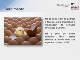 Surgimento
11
Há 20 anos criam-se padrões
e técnicas para arquitetura e
modelagem de software
Orientada a Objetos.
Há 6 anos Eric Evans
compilou várias destas
técnicas e unindo com suas
experiências criou o DDD
 