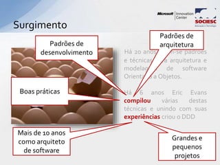 Há 20 anos criam-se padrões
e técnicas para arquitetura e
modelagem de software
Orientada a Objetos.
Há 6 anos Eric Evans
compilou várias destas
técnicas e unindo com suas
experiências criou o DDD
Surgimento
13
Padrões de
arquitetura
Mais de 10 anos
como arquiteto
de software
Boas práticas
Padrões de
desenvolvimento
Grandes e
pequenos
projetos
 