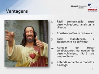 Vantagens
15
1. Fácil comunicação entre
desenvolvedores, analistas e
clientes.
2. Construir software testáveis.
3. Fácil manutenção e
crescimento do software.
4. Agregar ou trocar
colaboradores na equipe de
desenvolvimento não é mais
um problema.
5. Entenda o cliente, o modelo e
o código.
 
