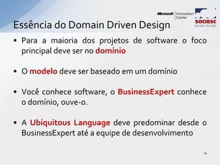 • Para a maioria dos projetos de software o foco
principal deve ser no domínio
• O modelo deve ser baseado em um domínio
• Você conhece software, o BusinessExpert conhece
o domínio, ouve-o.
• A Ubiquitous Language deve predominar desde o
BusinessExpert até a equipe de desenvolvimento
Essência do Domain Driven Design
16
 