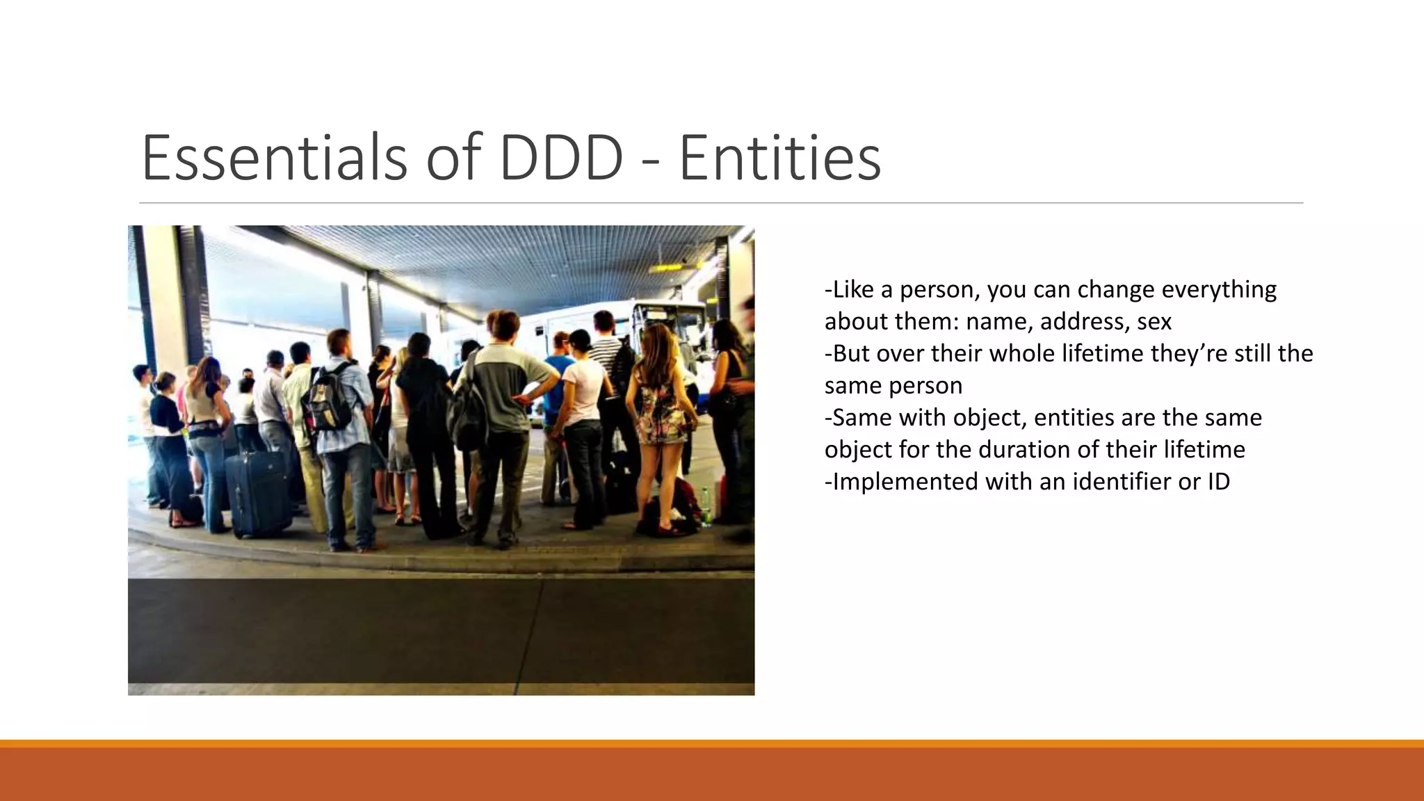Essentials of DDD - Entities
-Like a person, you can change everything
about them: name, address, sex
-But over their whole lifetime they’re still the
same person
-Same with object, entities are the same
object for the duration of their lifetime
-Implemented with an identifier or ID
 