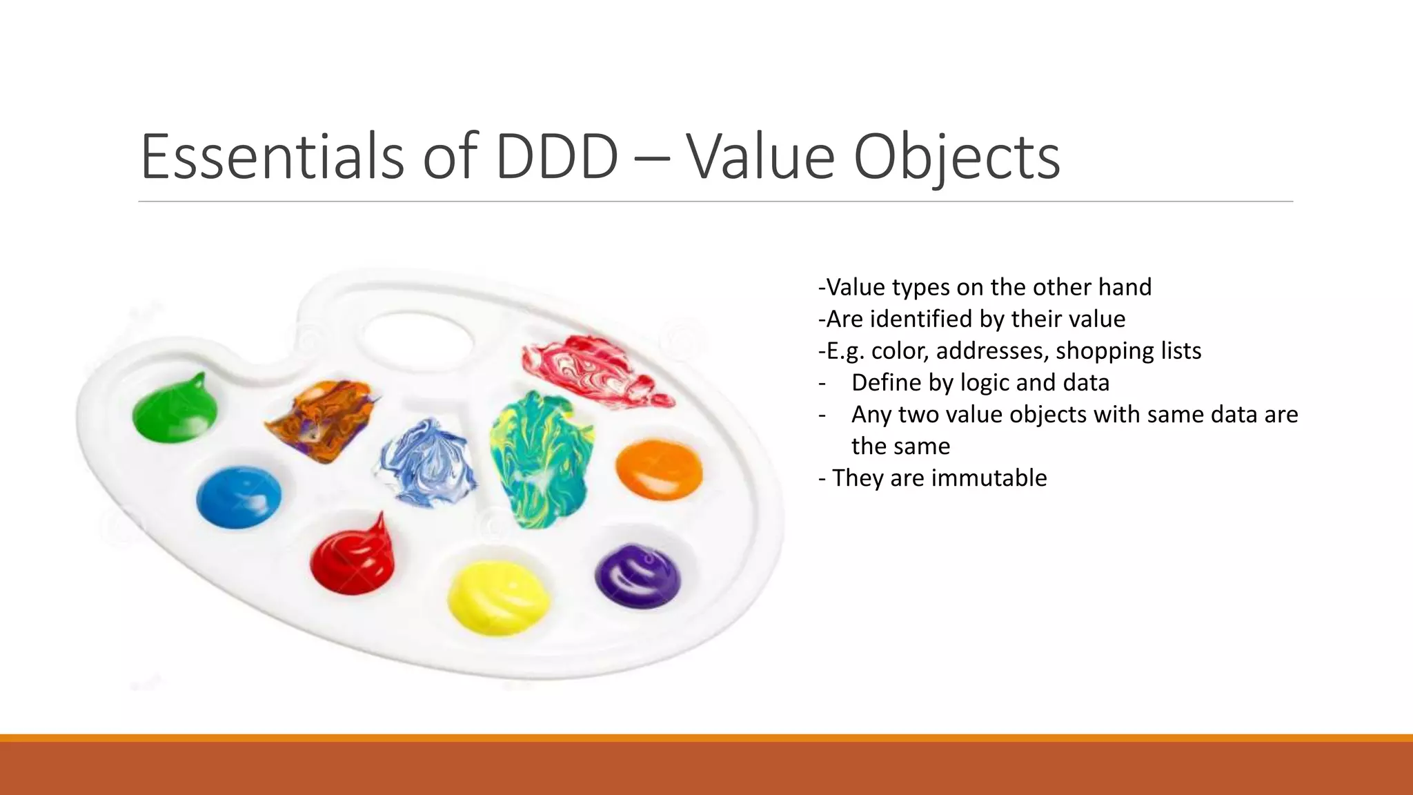 Essentials of DDD – Value Objects
Value Objects
-Value types on the other hand
-Are identified by their value
-E.g. color, addresses, shopping lists
- Define by logic and data
- Any two value objects with same data are
the same
- They are immutable
 