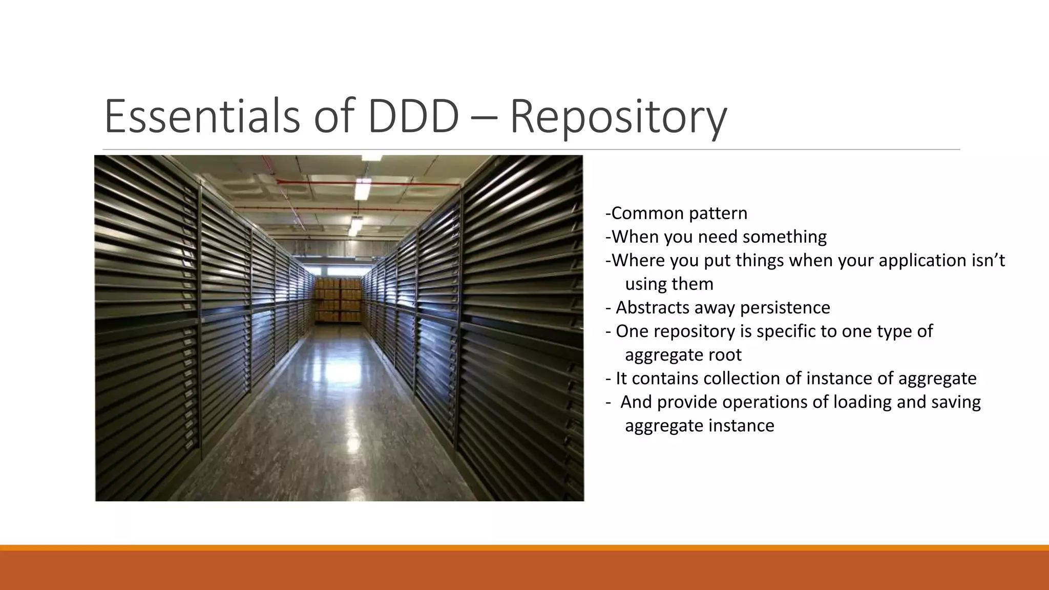 Essentials of DDD – Repository
Value Objects
-Common pattern
-When you need something
-Where you put things when your application isn’t
using them
- Abstracts away persistence
- One repository is specific to one type of
aggregate root
- It contains collection of instance of aggregate
- And provide operations of loading and saving
aggregate instance
 