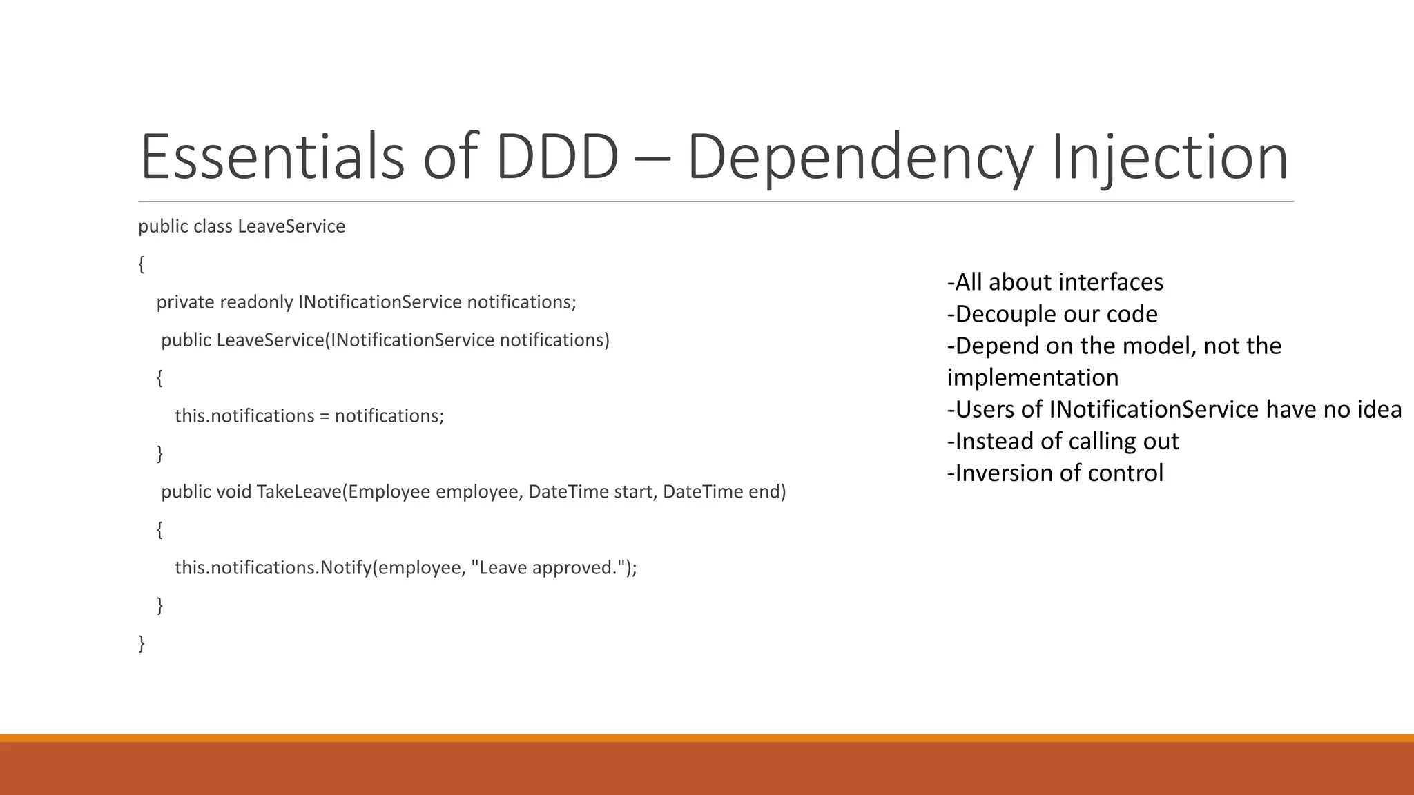 Essentials of DDD – Dependency Injection
Value Objects
-All about interfaces
-Decouple our code
-Depend on the model, not the
implementation
-Users of INotificationService have no idea
-Instead of calling out
-Inversion of control
public class LeaveService
{
private readonly INotificationService notifications;
public LeaveService(INotificationService notifications)
{
this.notifications = notifications;
}
public void TakeLeave(Employee employee, DateTime start, DateTime end)
{
this.notifications.Notify(employee, "Leave approved.");
}
}
 