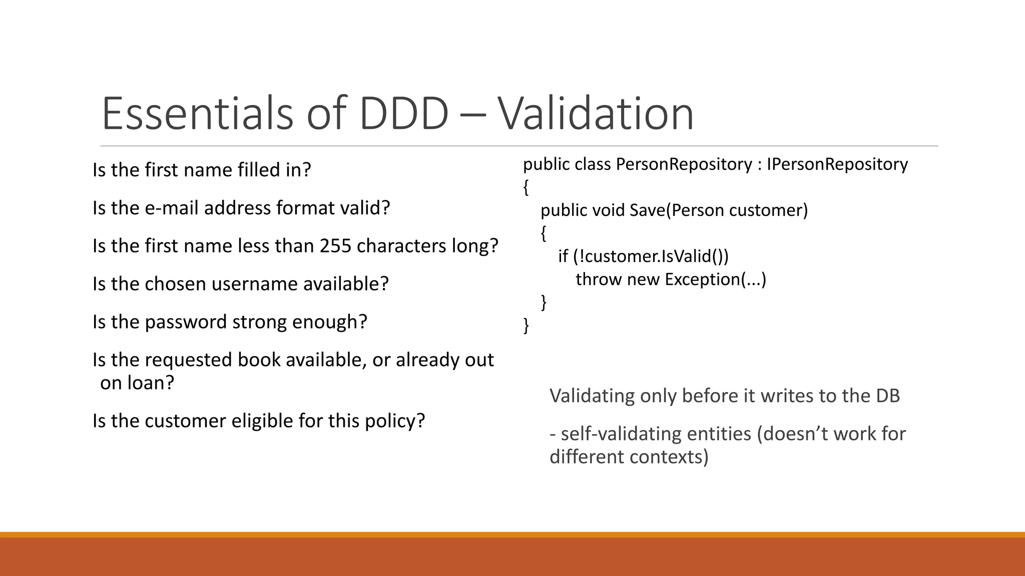 Essentials of DDD – Validation
Is the first name filled in?
Is the e-mail address format valid?
Is the first name less than 255 characters long?
Is the chosen username available?
Is the password strong enough?
Is the requested book available, or already out
on loan?
Is the customer eligible for this policy?
public class PersonRepository : IPersonRepository
{
public void Save(Person customer)
{
if (!customer.IsValid())
throw new Exception(...)
}
}
Validating only before it writes to the DB
- self-validating entities (doesn’t work for
different contexts)
 