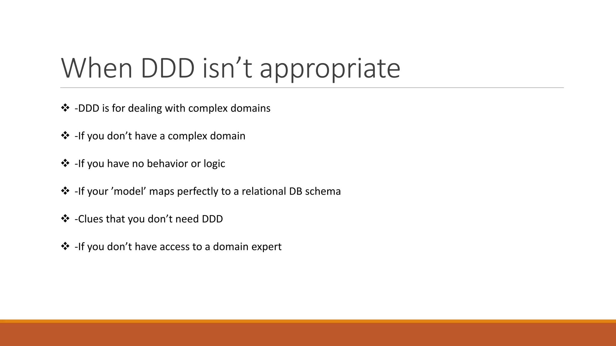 When DDD isn’t appropriate
 -DDD is for dealing with complex domains
 -If you don’t have a complex domain
 -If you have no behavior or logic
 -If your ’model’ maps perfectly to a relational DB schema
 -Clues that you don’t need DDD
 -If you don’t have access to a domain expert
 
