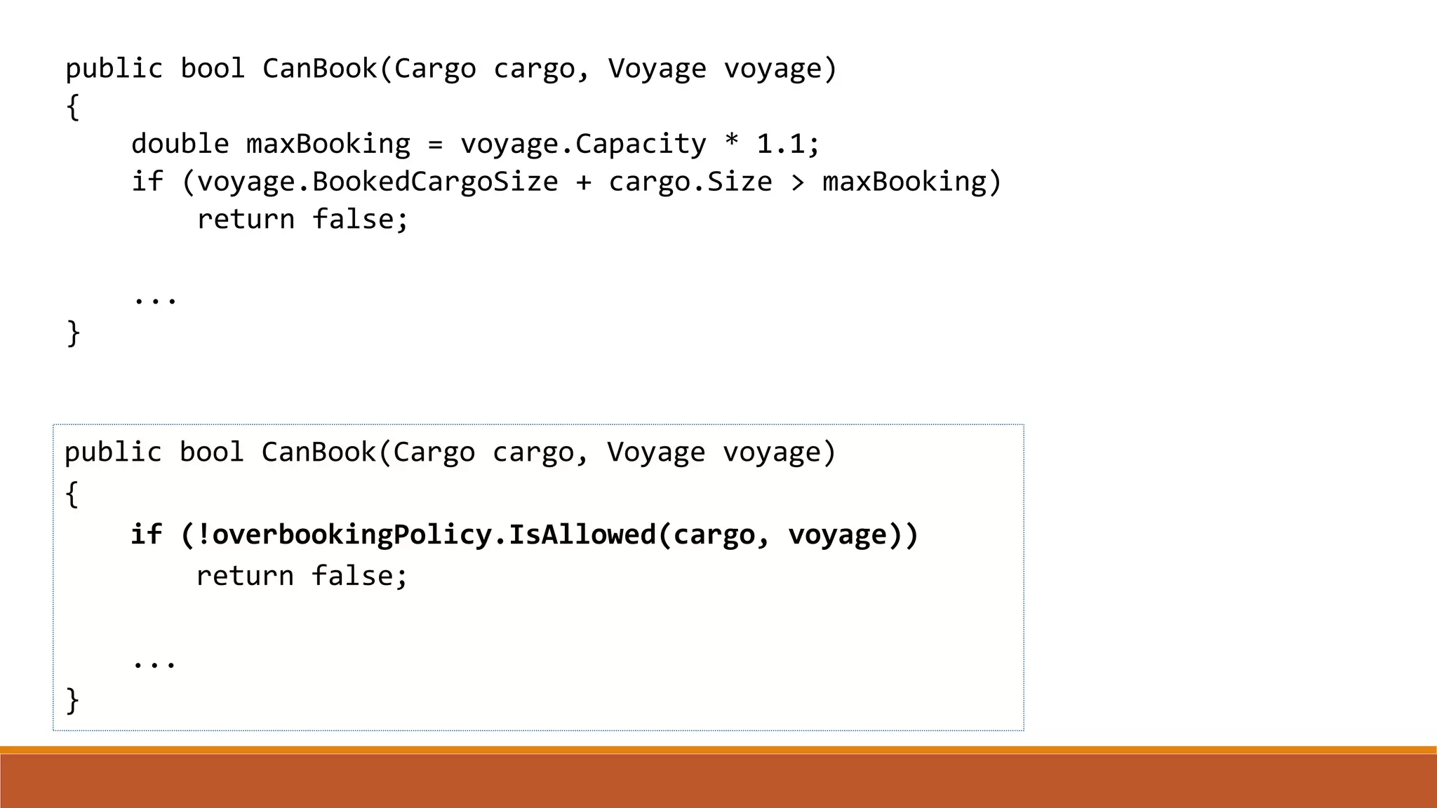 public bool CanBook(Cargo cargo, Voyage voyage)
{
if (!overbookingPolicy.IsAllowed(cargo, voyage))
return false;
...
}
public bool CanBook(Cargo cargo, Voyage voyage)
{
double maxBooking = voyage.Capacity * 1.1;
if (voyage.BookedCargoSize + cargo.Size > maxBooking)
return false;
...
}
 
