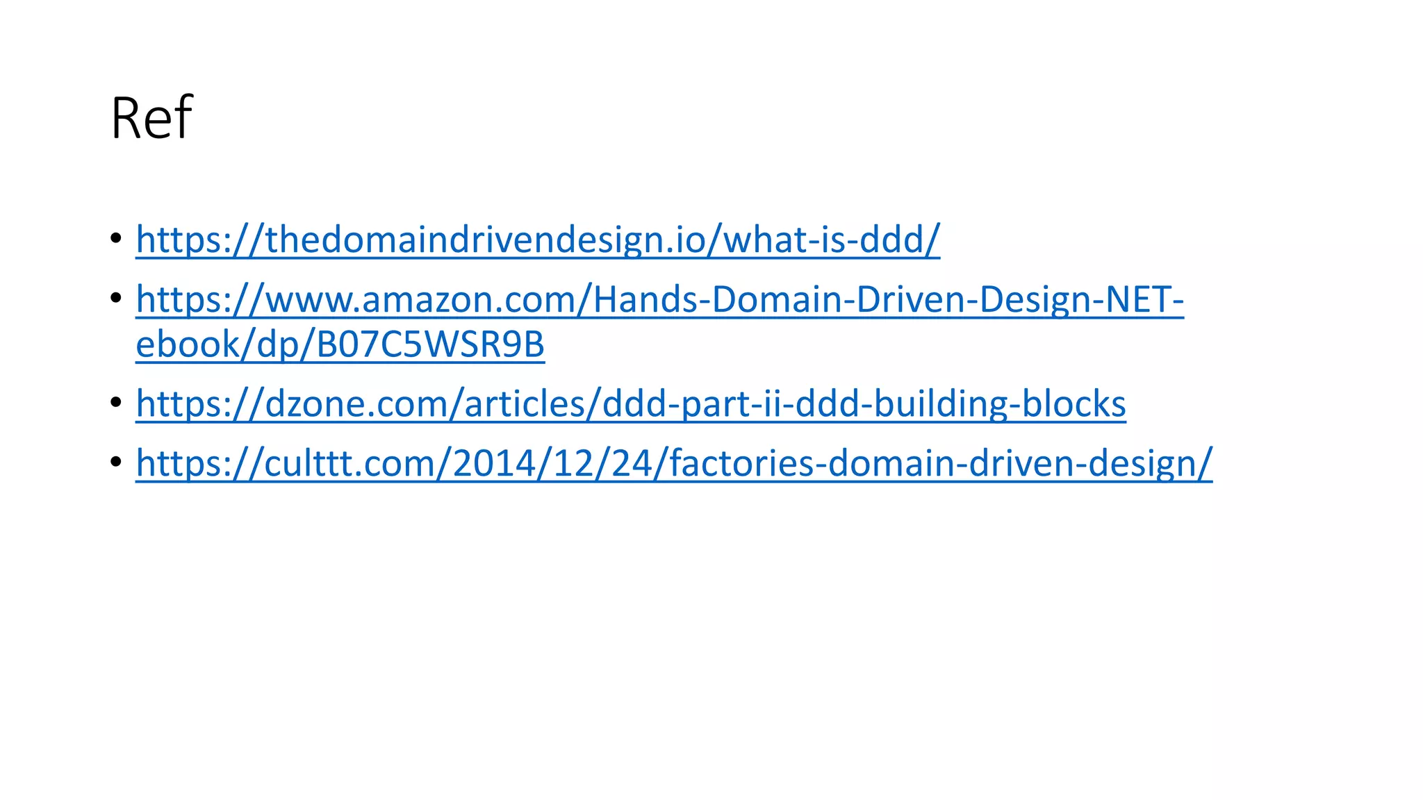 Ref
• https://thedomaindrivendesign.io/what-is-ddd/
• https://www.amazon.com/Hands-Domain-Driven-Design-NET-
ebook/dp/B07C5WSR9B
• https://dzone.com/articles/ddd-part-ii-ddd-building-blocks
• https://culttt.com/2014/12/24/factories-domain-driven-design/
 
