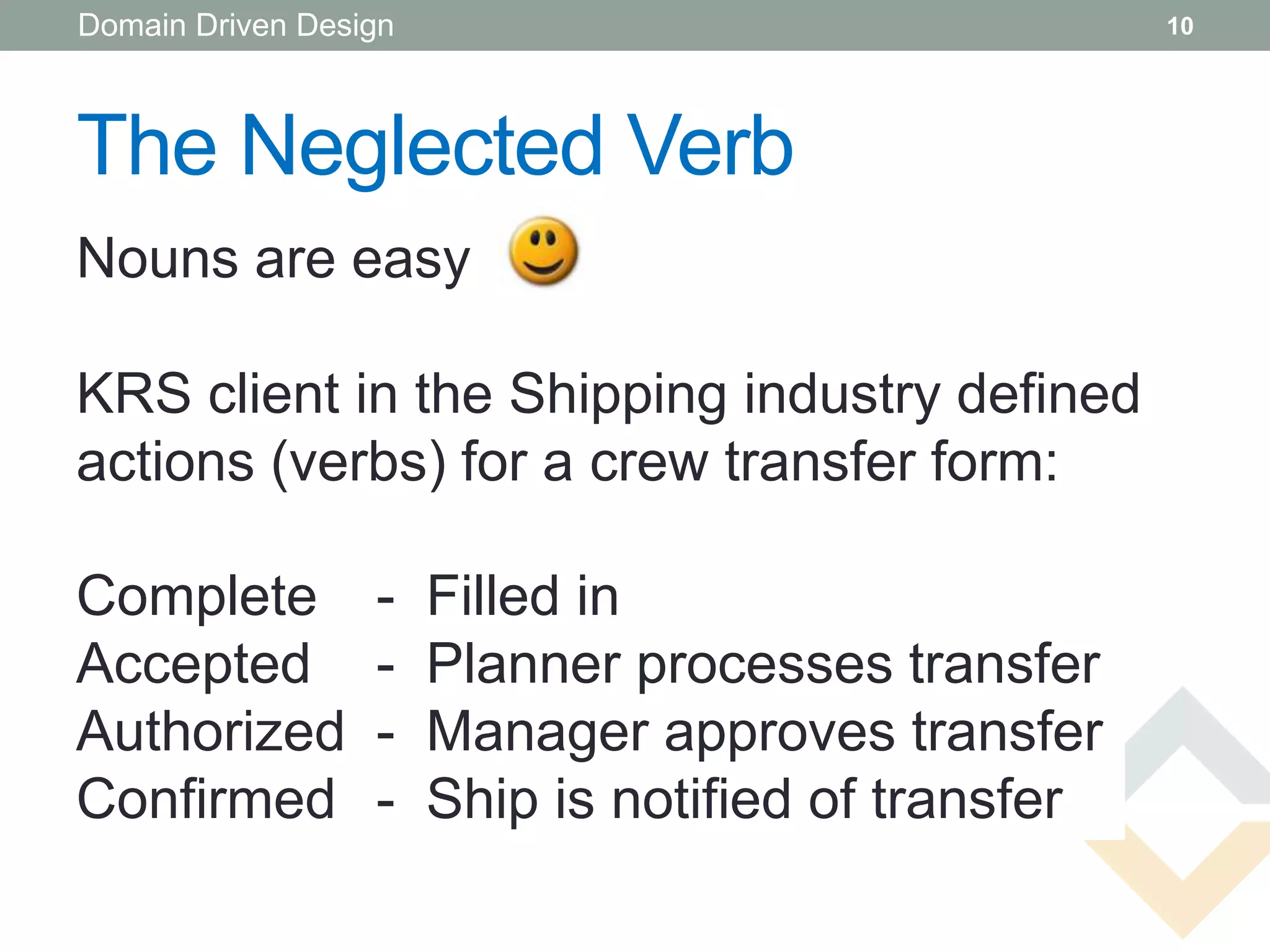 Domain Driven Design                                  10




The Neglected Verb
Nouns are easy

KRS client in the Shipping industry defined
actions (verbs) for a crew transfer form:

Complete          -    Filled in
Accepted
Confirmed         -    Planner processes transfer
Authorized
Accepted          -    Manager approves transfer
Confirmed
Authorized        -    Ship is notified of transfer
 