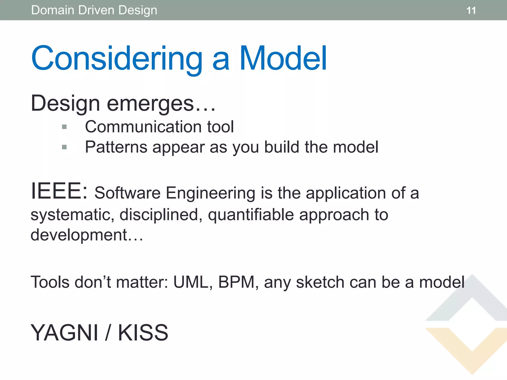 Domain Driven Design                                      11




Considering a Model
Design emerges…
       Communication tool
       Patterns appear as you build the model

IEEE: Software Engineering is the application of a
systematic, disciplined, quantifiable approach to
development…

Tools don’t matter: UML, BPM, any sketch can be a model


YAGNI / KISS
 