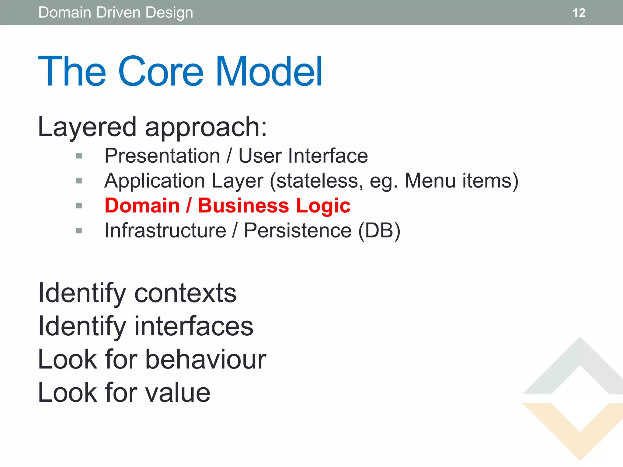 Domain Driven Design                                    12




The Core Model
Layered approach:
       Presentation / User Interface
       Application Layer (stateless, eg. Menu items)
       Domain / Business Logic
       Infrastructure / Persistence (DB)


Identify contexts
Identify interfaces
Look for behaviour
Look for value
 