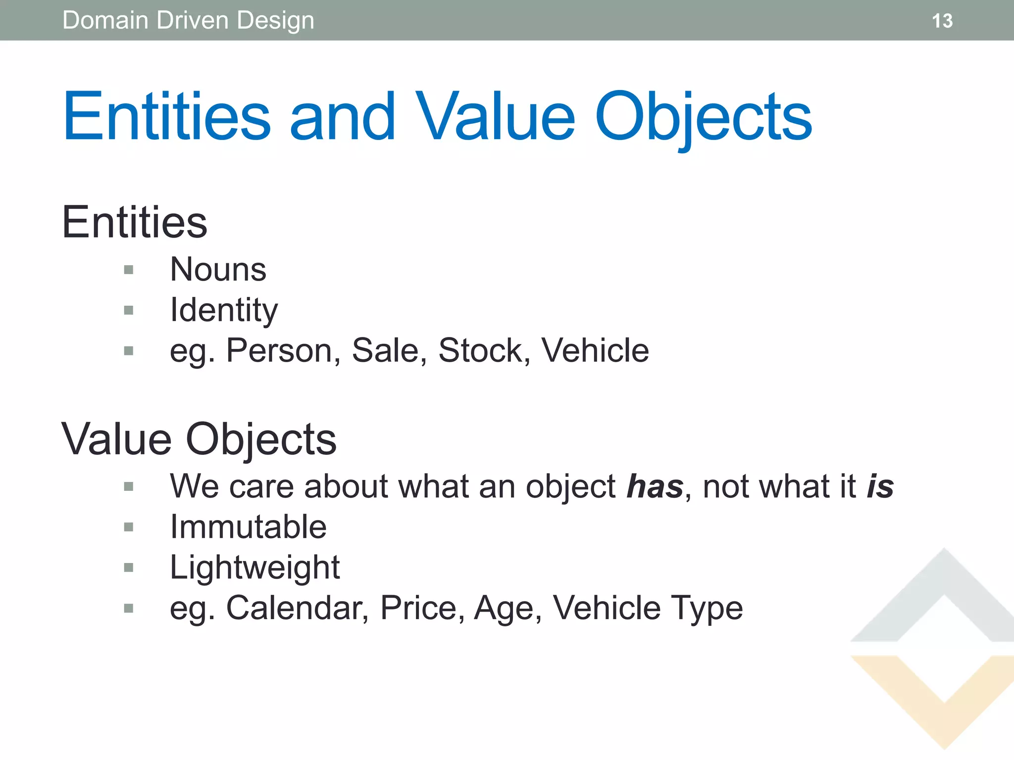 Domain Driven Design                                       13




Entities and Value Objects
Entities
       Nouns
       Identity
       eg. Person, Sale, Stock, Vehicle

Value Objects
       We care about what an object has, not what it is
       Immutable
       Lightweight
       eg. Calendar, Price, Age, Vehicle Type
 