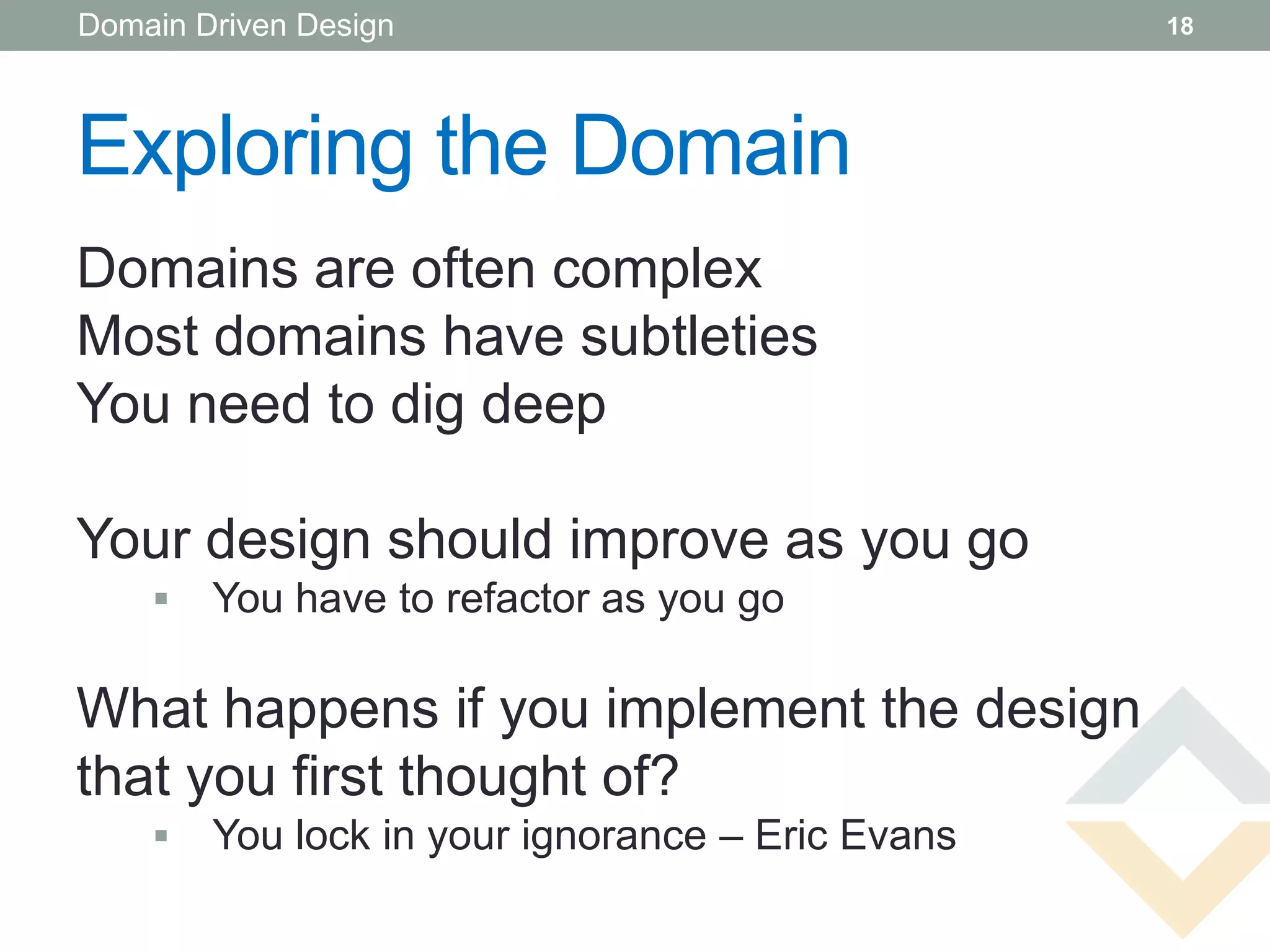 Domain Driven Design                              18




Exploring the Domain
Domains are often complex
Most domains have subtleties
You need to dig deep

Your design should improve as you go
       You have to refactor as you go

What happens if you implement the design
that you first thought of?
       You lock in your ignorance – Eric Evans
 