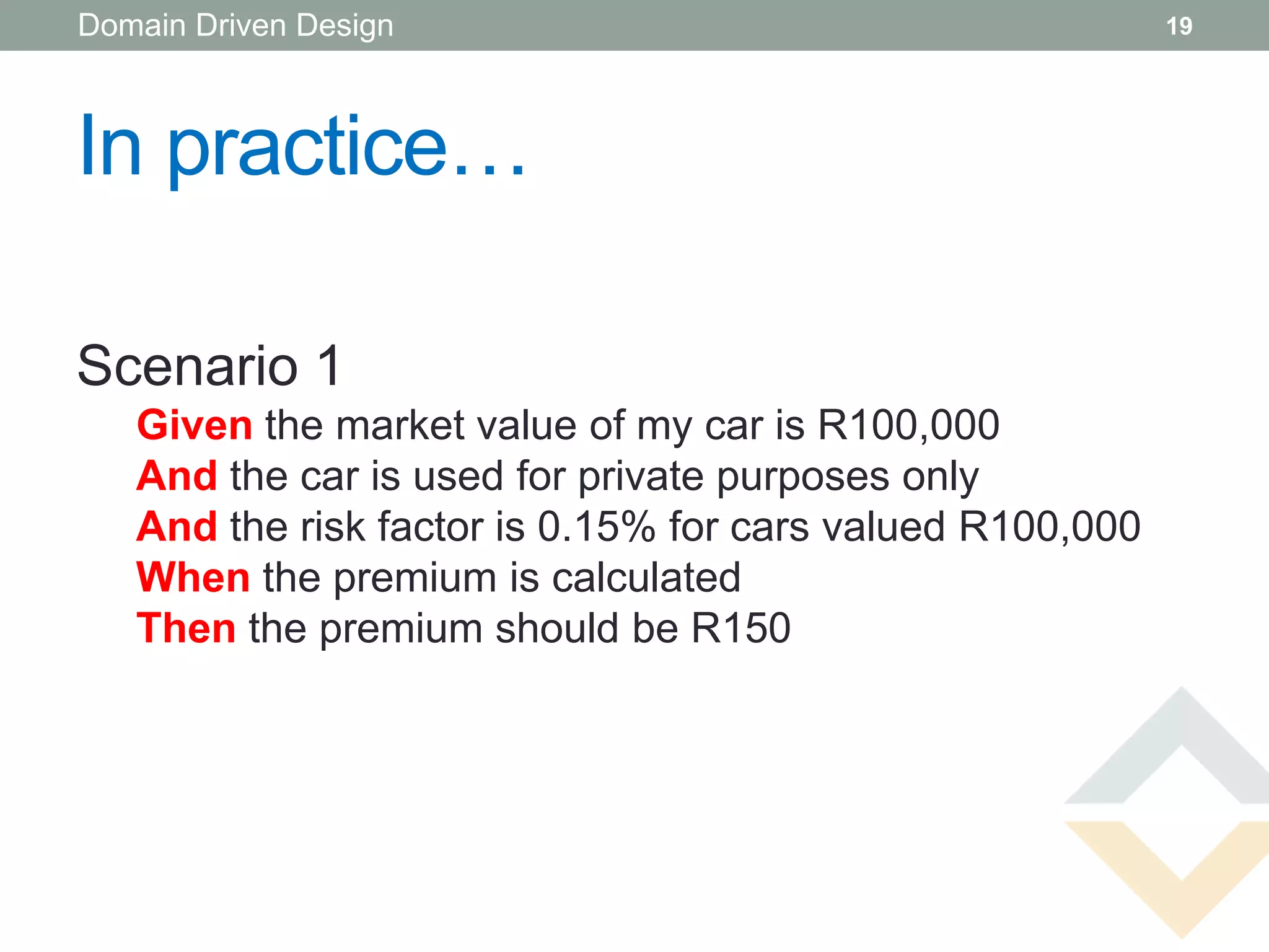 Domain Driven Design                                       19




In practice…

Scenario 1
   Given the market value of my car is R100,000
   And the car is used for private purposes only
   And the risk factor is 0.15% for cars valued R100,000
   When the premium is calculated
   Then the premium should be R150
 