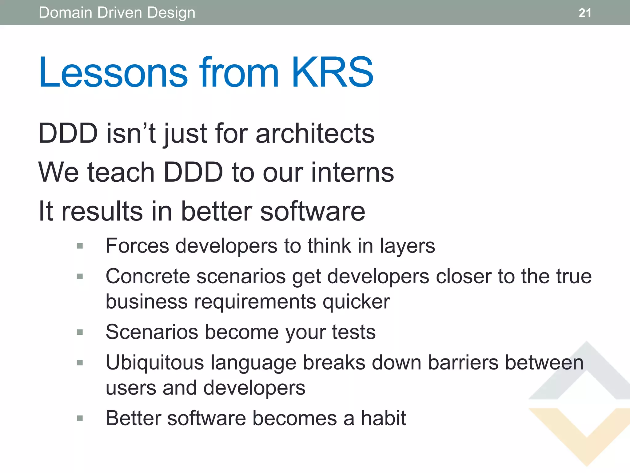 Domain Driven Design                                      21




Lessons from KRS
DDD isn’t just for architects
We teach DDD to our interns
It results in better software
       Forces developers to think in layers
       Concrete scenarios get developers closer to the true
        business requirements quicker
       Scenarios become your tests
       Ubiquitous language breaks down barriers between
        users and developers
       Better software becomes a habit
 