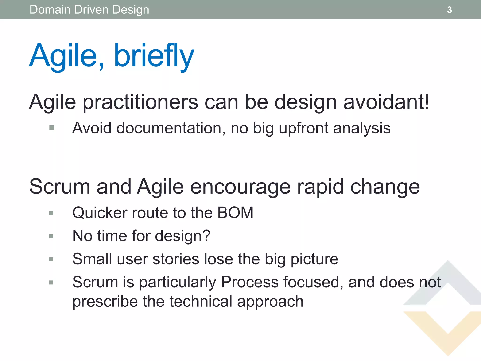 Domain Driven Design                                         3




Agile, briefly
Agile practitioners can be design avoidant!
      Avoid documentation, no big upfront analysis


Scrum and Agile encourage rapid change
      Quicker route to the BOM
      No time for design?
      Small user stories lose the big picture
      Scrum is particularly Process focused, and does not
       prescribe the technical approach
 
