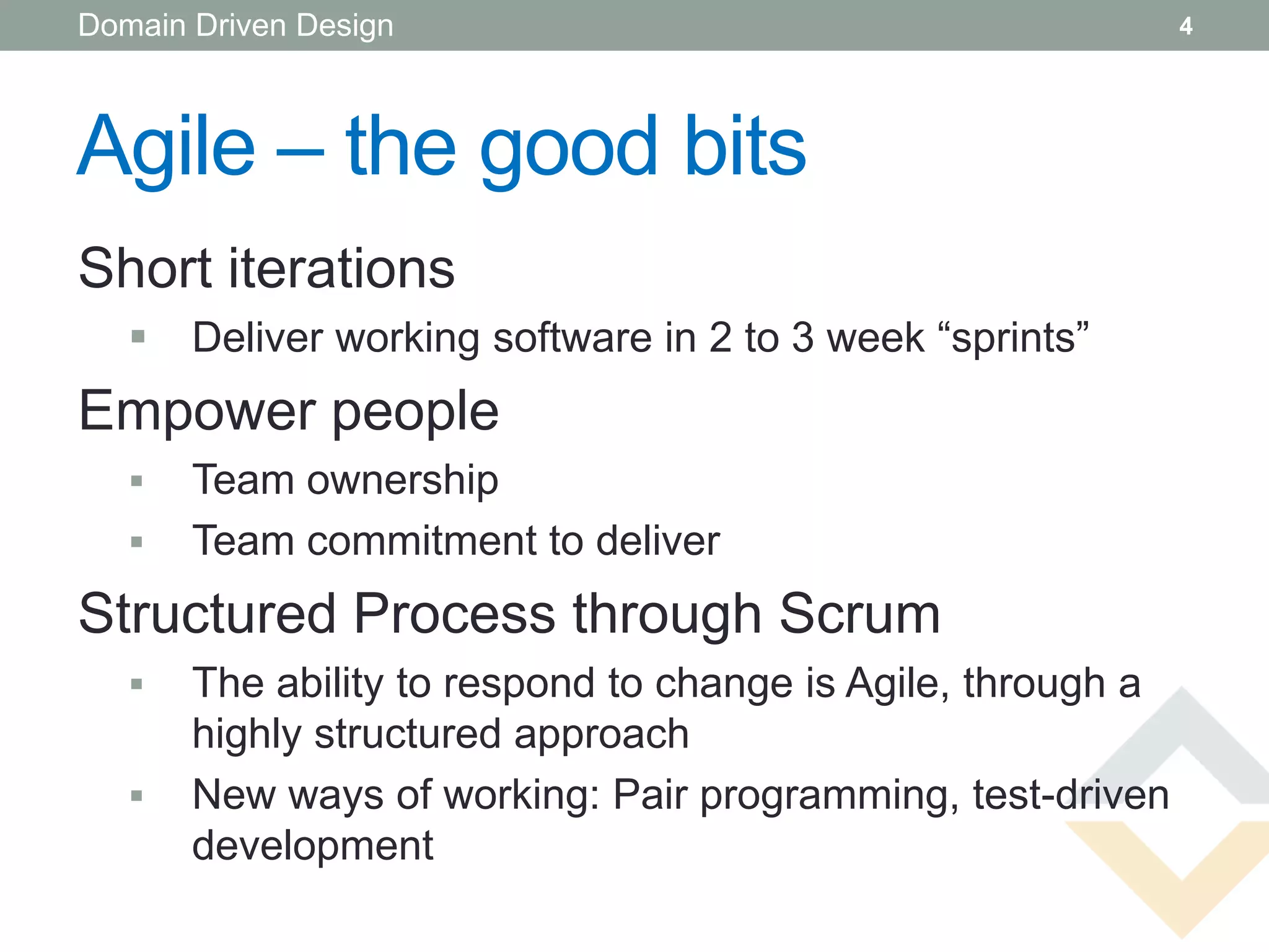Domain Driven Design                                          4




Agile – the good bits
Short iterations
      Deliver working software in 2 to 3 week “sprints”
Empower people
      Team ownership
      Team commitment to deliver
Structured Process through Scrum
      The ability to respond to change is Agile, through a
       highly structured approach
      New ways of working: Pair programming, test-driven
       development
 