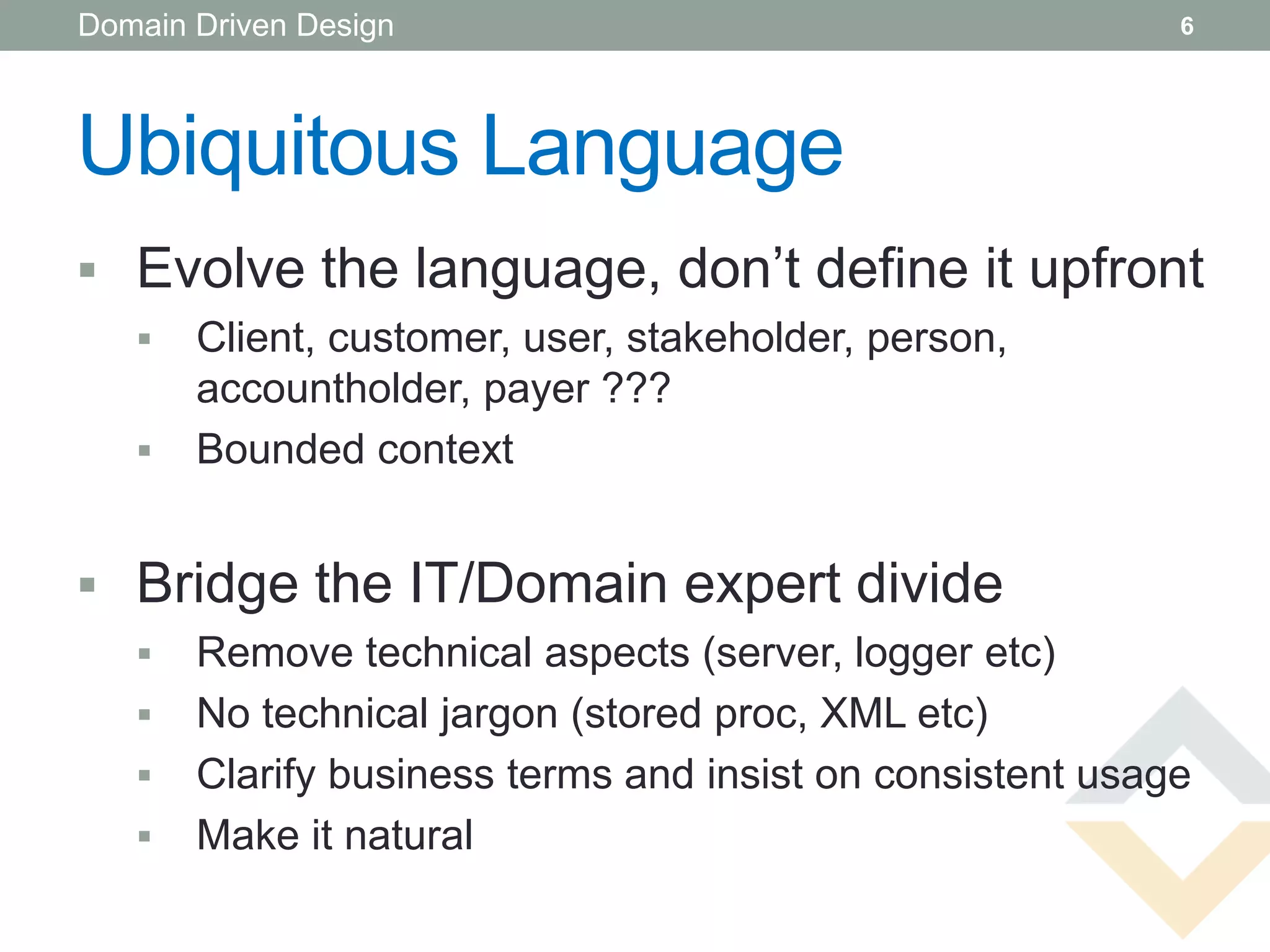 Domain Driven Design                                       6




Ubiquitous Language
 Evolve the language, don’t define it upfront
      Client, customer, user, stakeholder, person,
       accountholder, payer ???
      Bounded context


 Bridge the IT/Domain expert divide
      Remove technical aspects (server, logger etc)
      No technical jargon (stored proc, XML etc)
      Clarify business terms and insist on consistent usage
      Make it natural
 