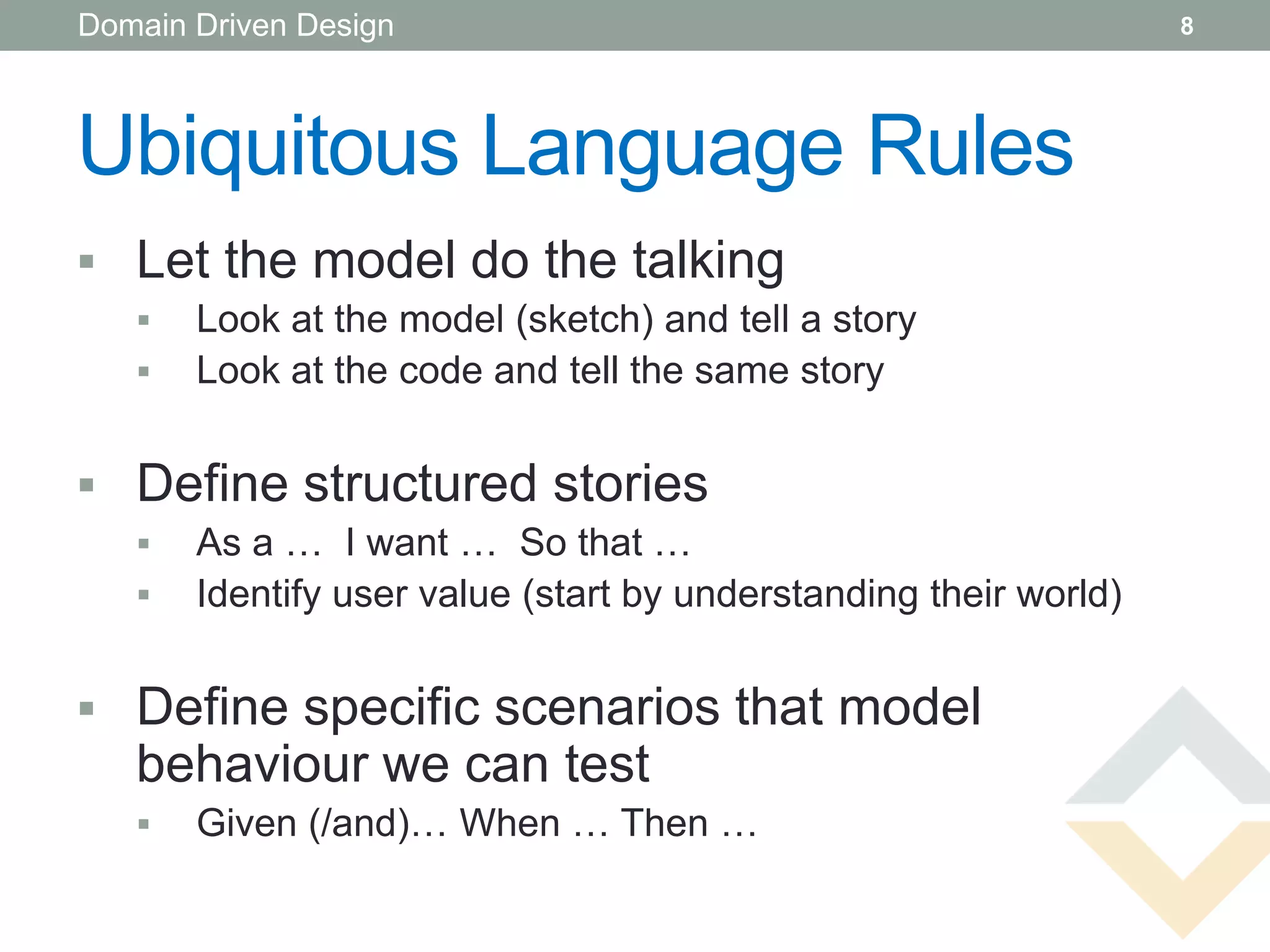 Domain Driven Design                                              8




Ubiquitous Language Rules
 Let the model do the talking
      Look at the model (sketch) and tell a story
      Look at the code and tell the same story


 Define structured stories
      As a … I want … So that …
      Identify user value (start by understanding their world)


 Define specific scenarios that model
   behaviour we can test
      Given (/and)… When … Then …
 