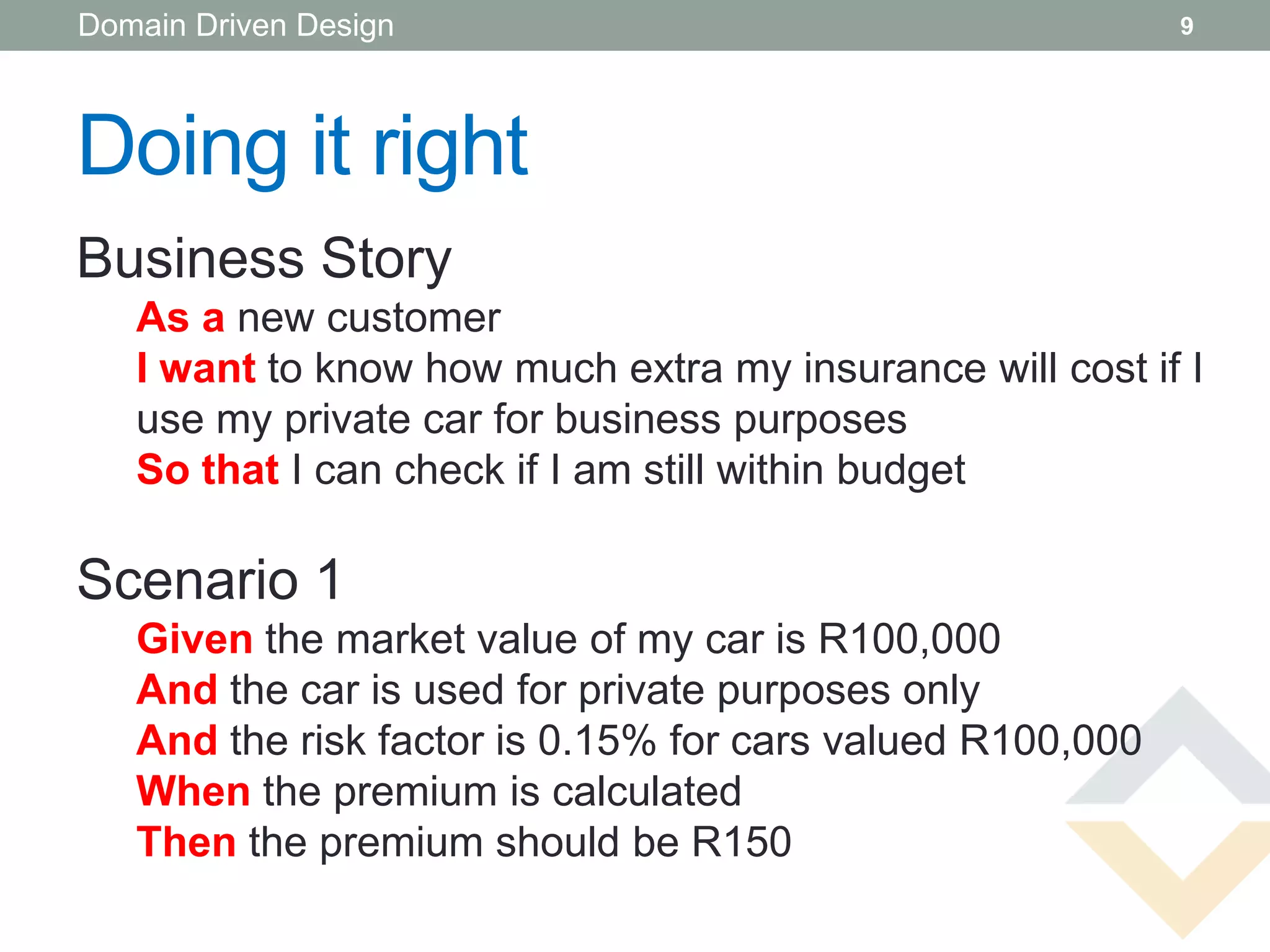 Domain Driven Design                                       9




Doing it right
Business Story
   As a new customer
   I want to know how much extra my insurance will cost if I
   use my private car for business purposes
   So that I can check if I am still within budget

Scenario 1
   Given the market value of my car is R100,000
   And the car is used for private purposes only
   And the risk factor is 0.15% for cars valued R100,000
   When the premium is calculated
   Then the premium should be R150
 