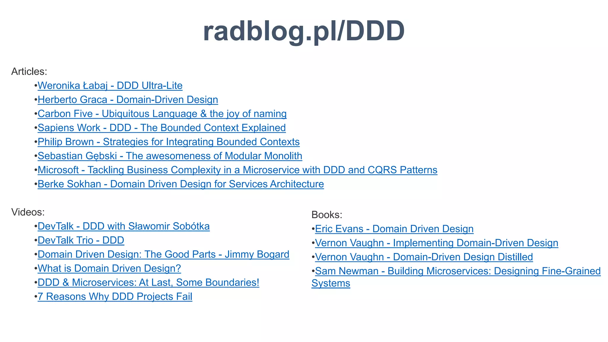 36
radblog.pl/DDD
Articles:
•Weronika Łabaj - DDD Ultra-Lite
•Herberto Graca - Domain-Driven Design
•Carbon Five - Ubiquitous Language & the joy of naming
•Sapiens Work - DDD - The Bounded Context Explained
•Philip Brown - Strategies for Integrating Bounded Contexts
•Sebastian Gębski - The awesomeness of Modular Monolith
•Microsoft - Tackling Business Complexity in a Microservice with DDD and CQRS Patterns
•Berke Sokhan - Domain Driven Design for Services Architecture
Videos:
•DevTalk - DDD with Sławomir Sobótka
•DevTalk Trio - DDD
•Domain Driven Design: The Good Parts - Jimmy Bogard
•What is Domain Driven Design?
•DDD & Microservices: At Last, Some Boundaries!
•7 Reasons Why DDD Projects Fail
Books:
•Eric Evans - Domain Driven Design
•Vernon Vaughn - Implementing Domain-Driven Design
•Vernon Vaughn - Domain-Driven Design Distilled
•Sam Newman - Building Microservices: Designing Fine-Grained
Systems
 