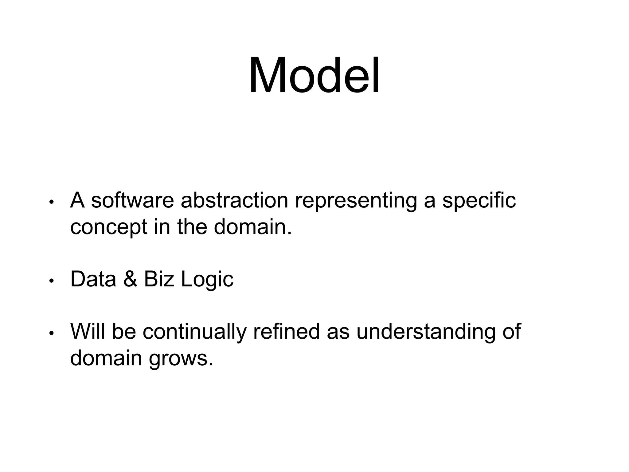 Model • A software abstraction representing a specific concept in the domain. • Data & Biz Logic • Will be continually refined as understanding of domain grows. 