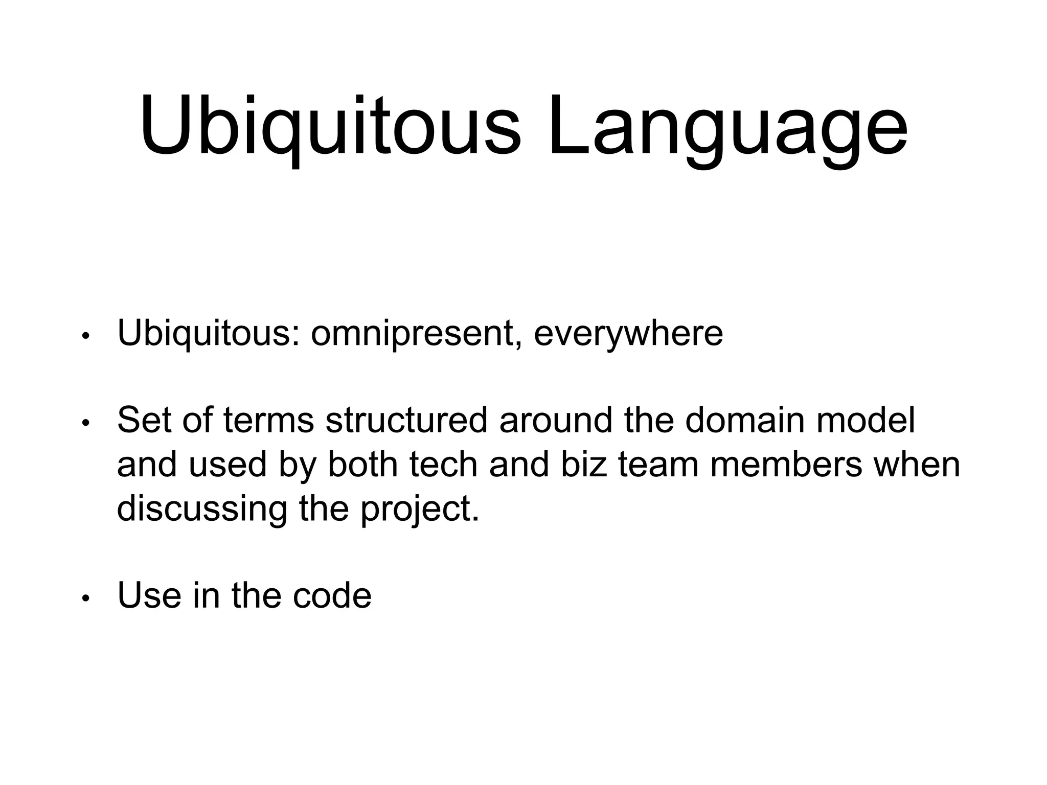 Ubiquitous Language • Ubiquitous: omnipresent, everywhere • Set of terms structured around the domain model and used by both tech and biz team members when discussing the project. • Use in the code 