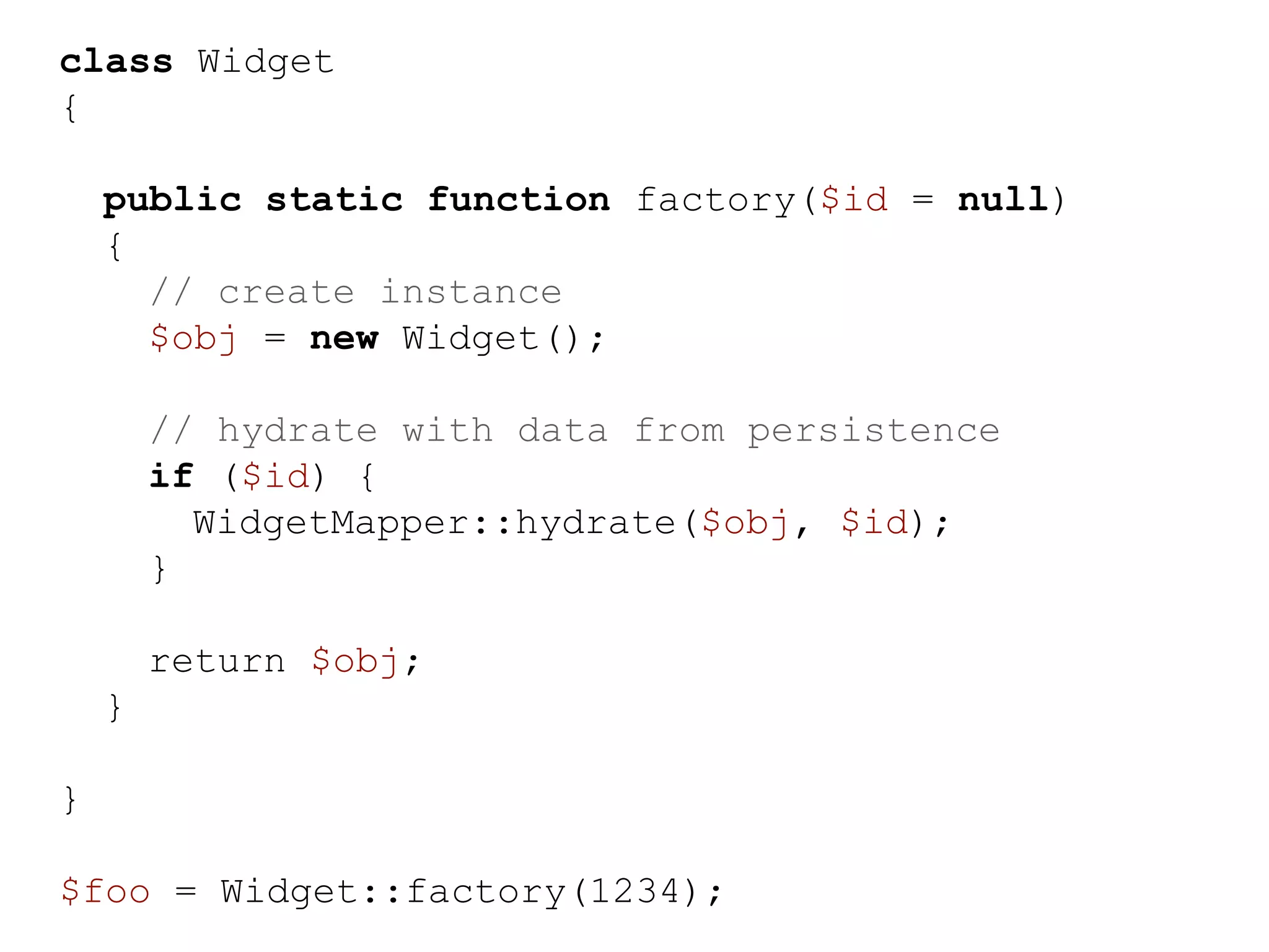 class Widget { public static function factory($id = null) { // create instance $obj = new Widget(); // hydrate with data from persistence if ($id) { WidgetMapper::hydrate($obj, $id); } return $obj; } } $foo = Widget::factory(1234); 