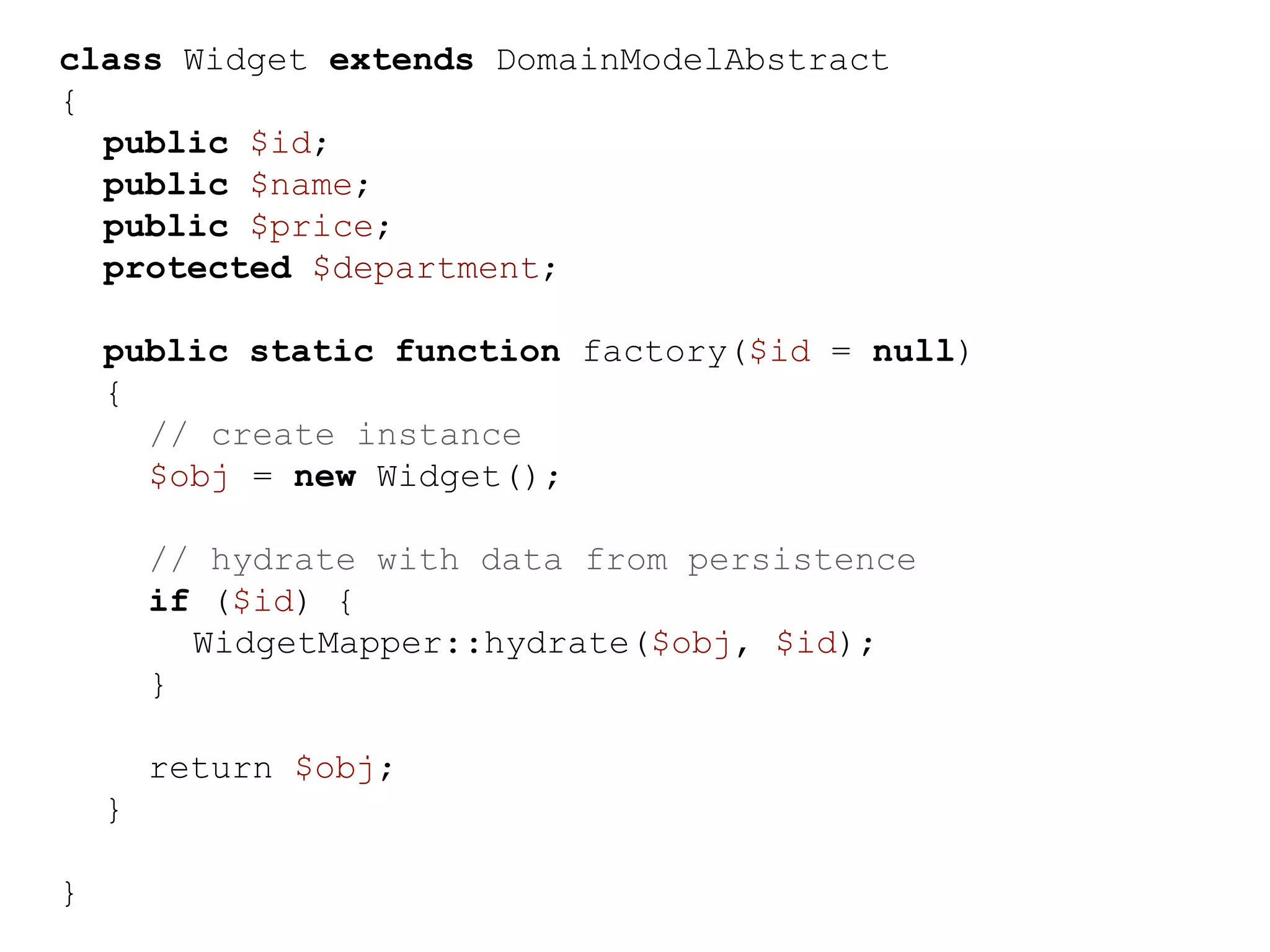 class Widget extends DomainModelAbstract { public $id; public $name; public $price; protected $department; public static function factory($id = null) { // create instance $obj = new Widget(); // hydrate with data from persistence if ($id) { WidgetMapper::hydrate($obj, $id); } return $obj; } } 