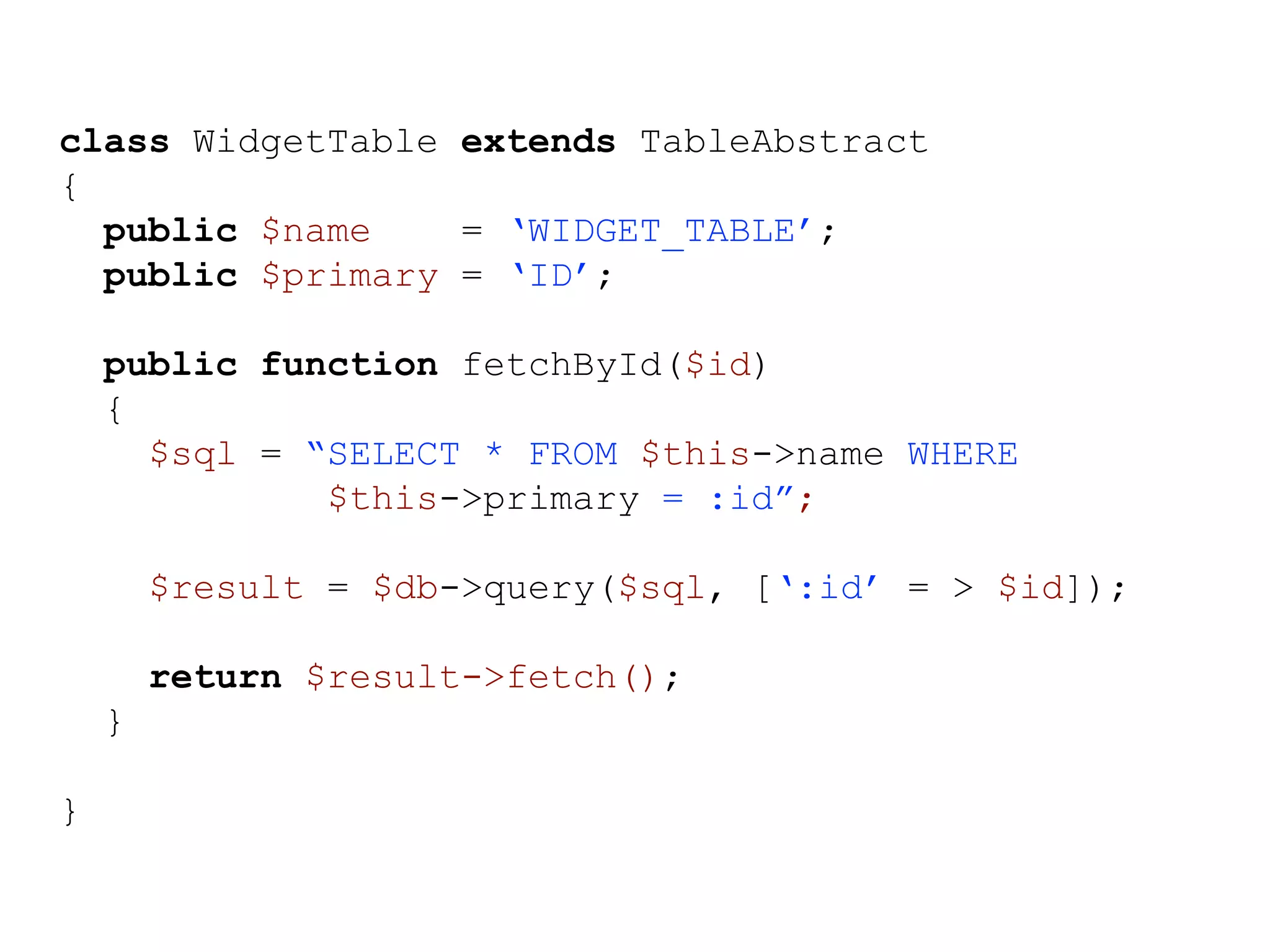 class WidgetTable extends TableAbstract { public $name = ‘WIDGET_TABLE’; public $primary = ‘ID’; public function fetchById($id) { $sql = “SELECT * FROM $this->name WHERE $this->primary = :id”; $result = $db->query($sql, [‘:id’ = > $id]); return $result->fetch(); } } 