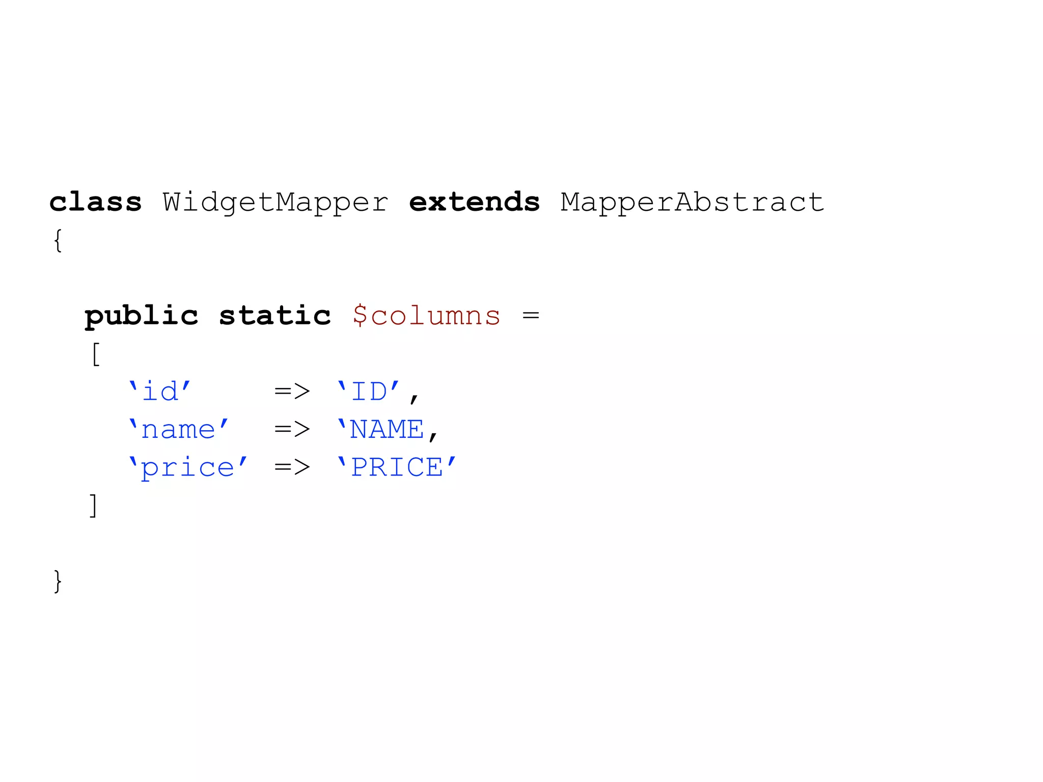 class WidgetMapper extends MapperAbstract { public static $columns = [ ‘id’ => ‘ID’, ‘name’ => ‘NAME, ‘price’ => ‘PRICE’ ] } 