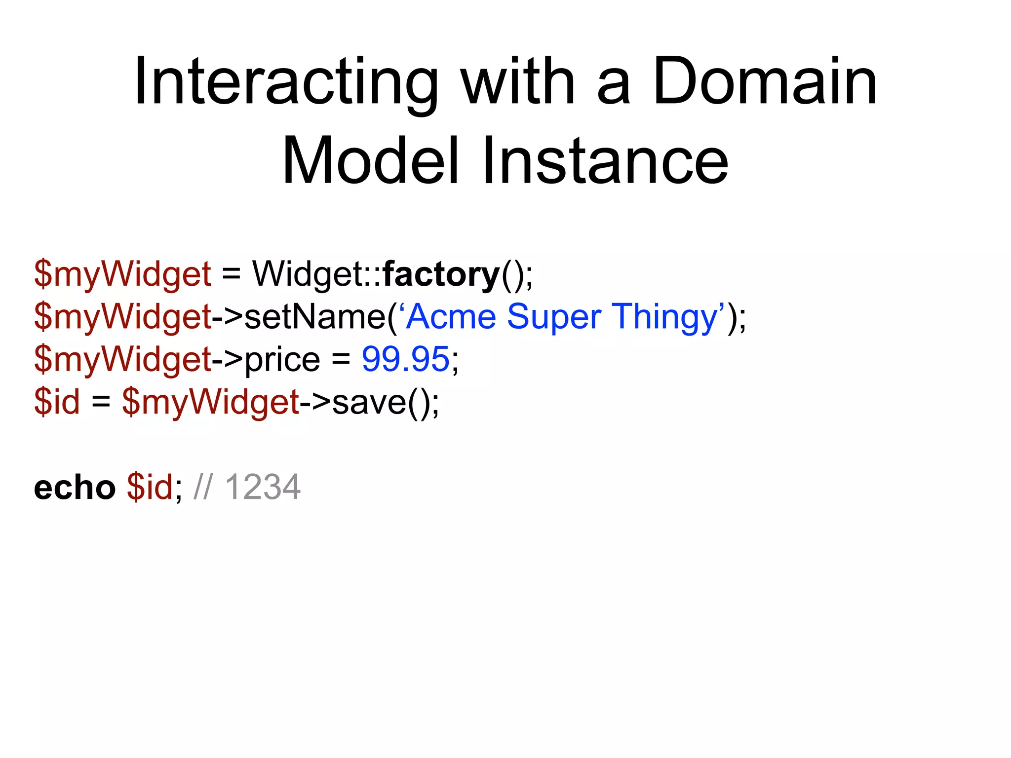 Interacting with a Domain Model Instance $myWidget = Widget::factory(); $myWidget->setName(‘Acme Super Thingy’); $myWidget->price = 99.95; $id = $myWidget->save(); echo $id; // 1234 