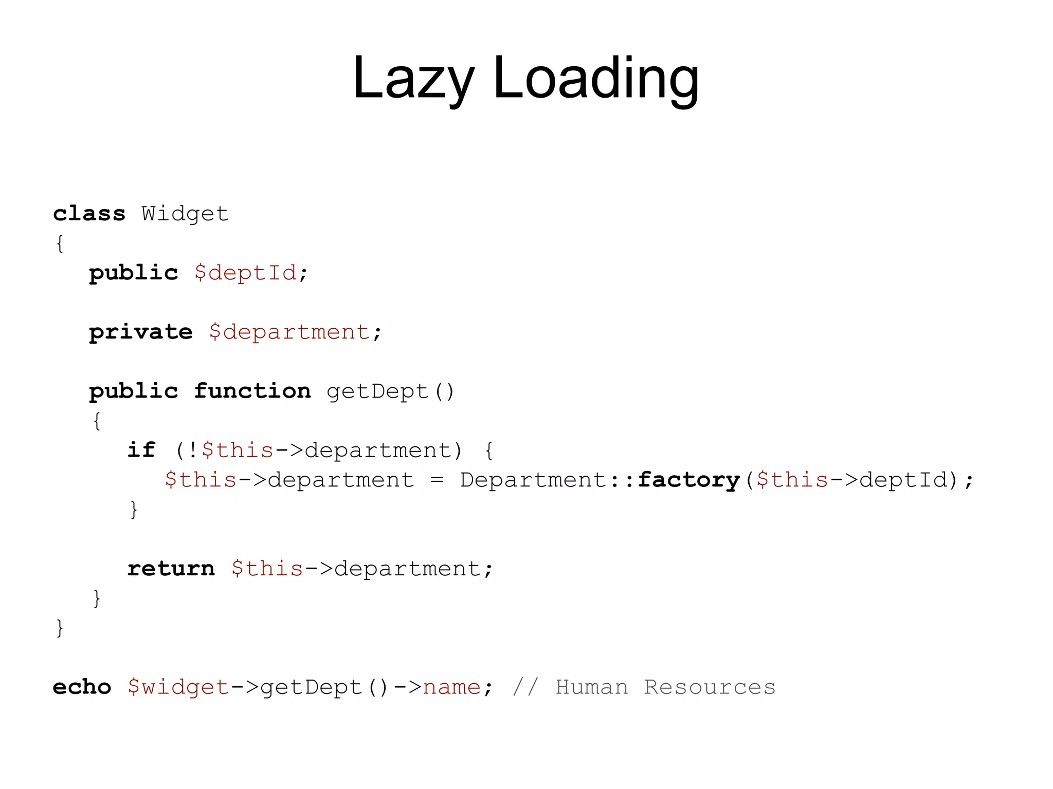 Lazy Loading class Widget { public $deptId; private $department; public function getDept() { if (!$this->department) { $this->department = Department::factory($this->deptId); } return $this->department; } } echo $widget->getDept()->name; // Human Resources 