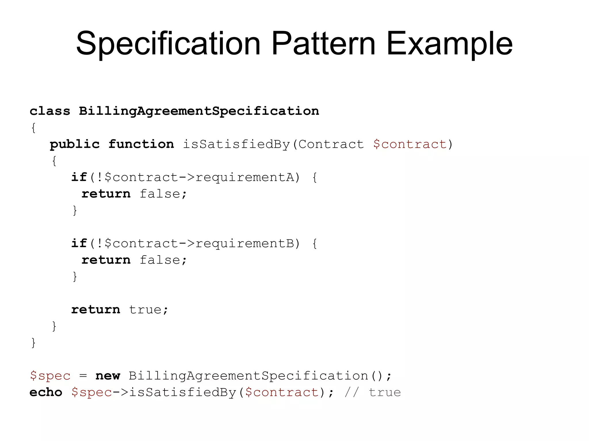 Specification Pattern Example class BillingAgreementSpecification { public function isSatisfiedBy(Contract $contract) { if(!$contract->requirementA) { return false; } if(!$contract->requirementB) { return false; } return true; } } $spec = new BillingAgreementSpecification(); echo $spec->isSatisfiedBy($contract); // true 
