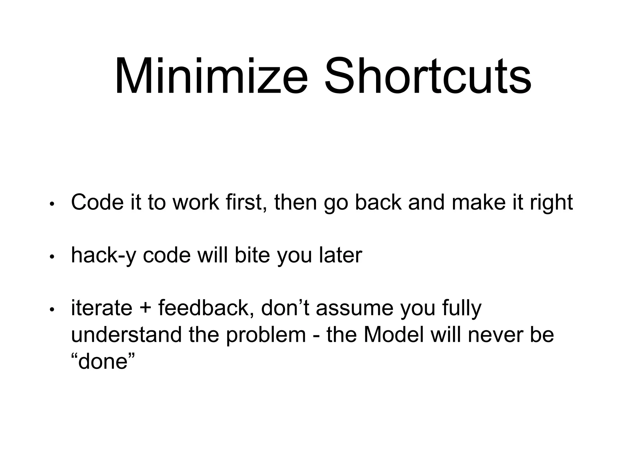 Minimize Shortcuts • Code it to work first, then go back and make it right • hack-y code will bite you later • iterate + feedback, don’t assume you fully understand the problem - the Model will never be “done” 