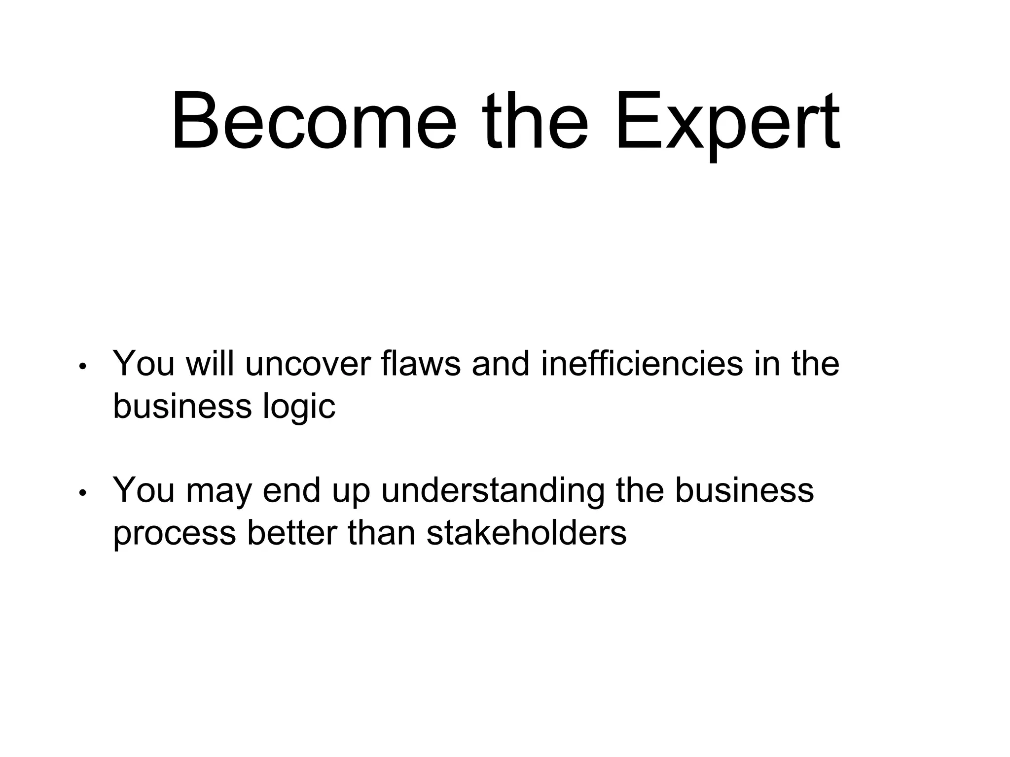 Become the Expert • You will uncover flaws and inefficiencies in the business logic • You may end up understanding the business process better than stakeholders 