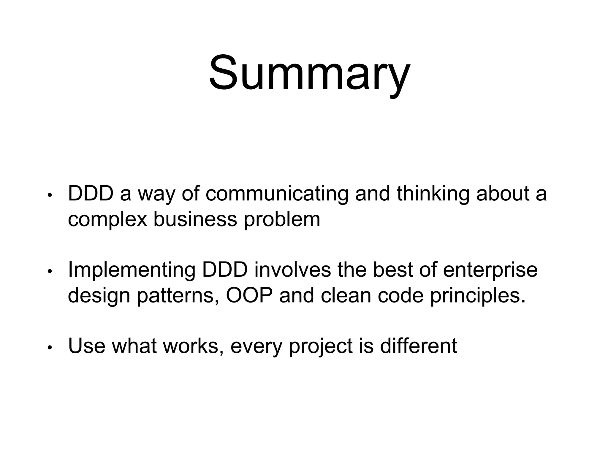 Summary • DDD a way of communicating and thinking about a complex business problem • Implementing DDD involves the best of enterprise design patterns, OOP and clean code principles. • Use what works, every project is different 