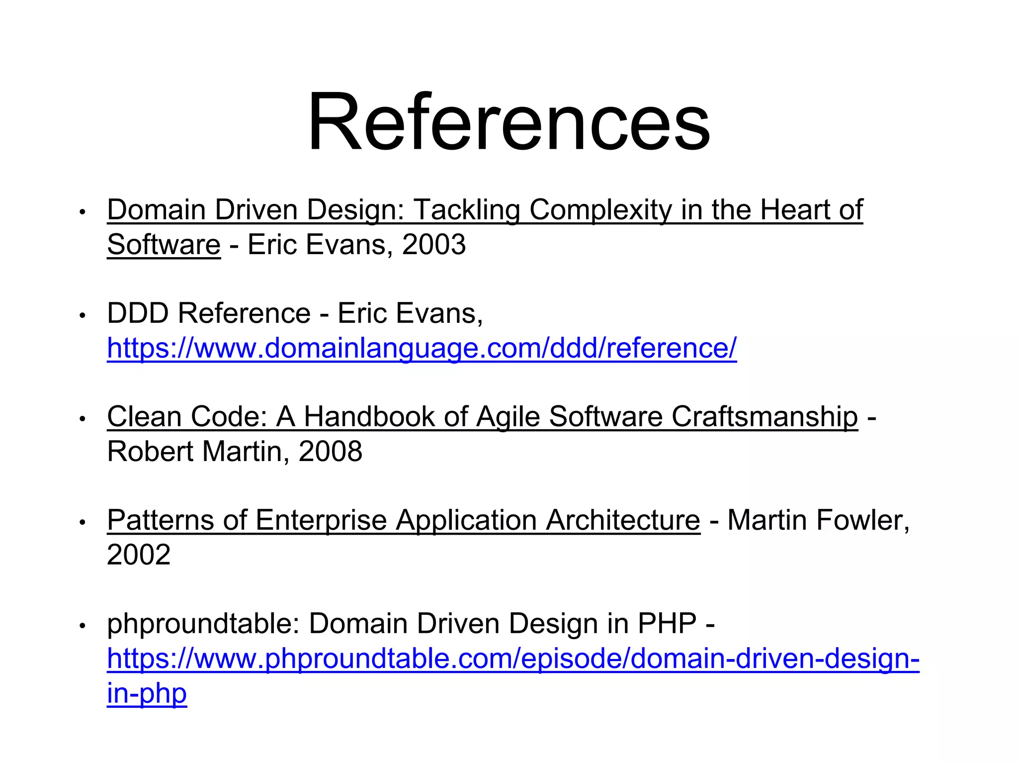 References • Domain Driven Design: Tackling Complexity in the Heart of Software - Eric Evans, 2003 • DDD Reference - Eric Evans, https://www.domainlanguage.com/ddd/reference/ • Clean Code: A Handbook of Agile Software Craftsmanship - Robert Martin, 2008 • Patterns of Enterprise Application Architecture - Martin Fowler, 2002 • phproundtable: Domain Driven Design in PHP - https://www.phproundtable.com/episode/domain-driven-design- in-php 