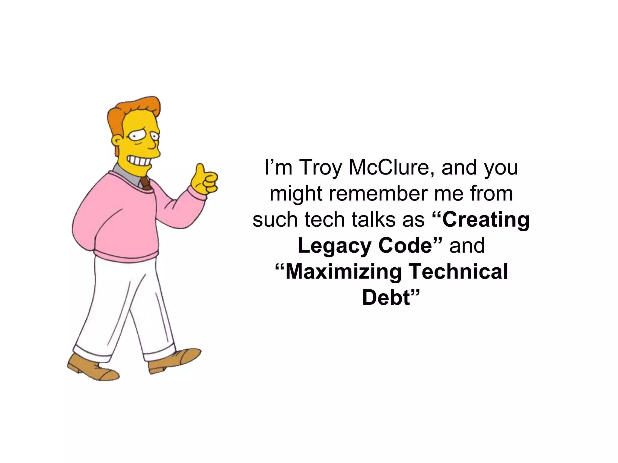 I’m Troy McClure, and you might remember me from such tech talks as “Creating Legacy Code” and “Maximizing Technical Debt” 