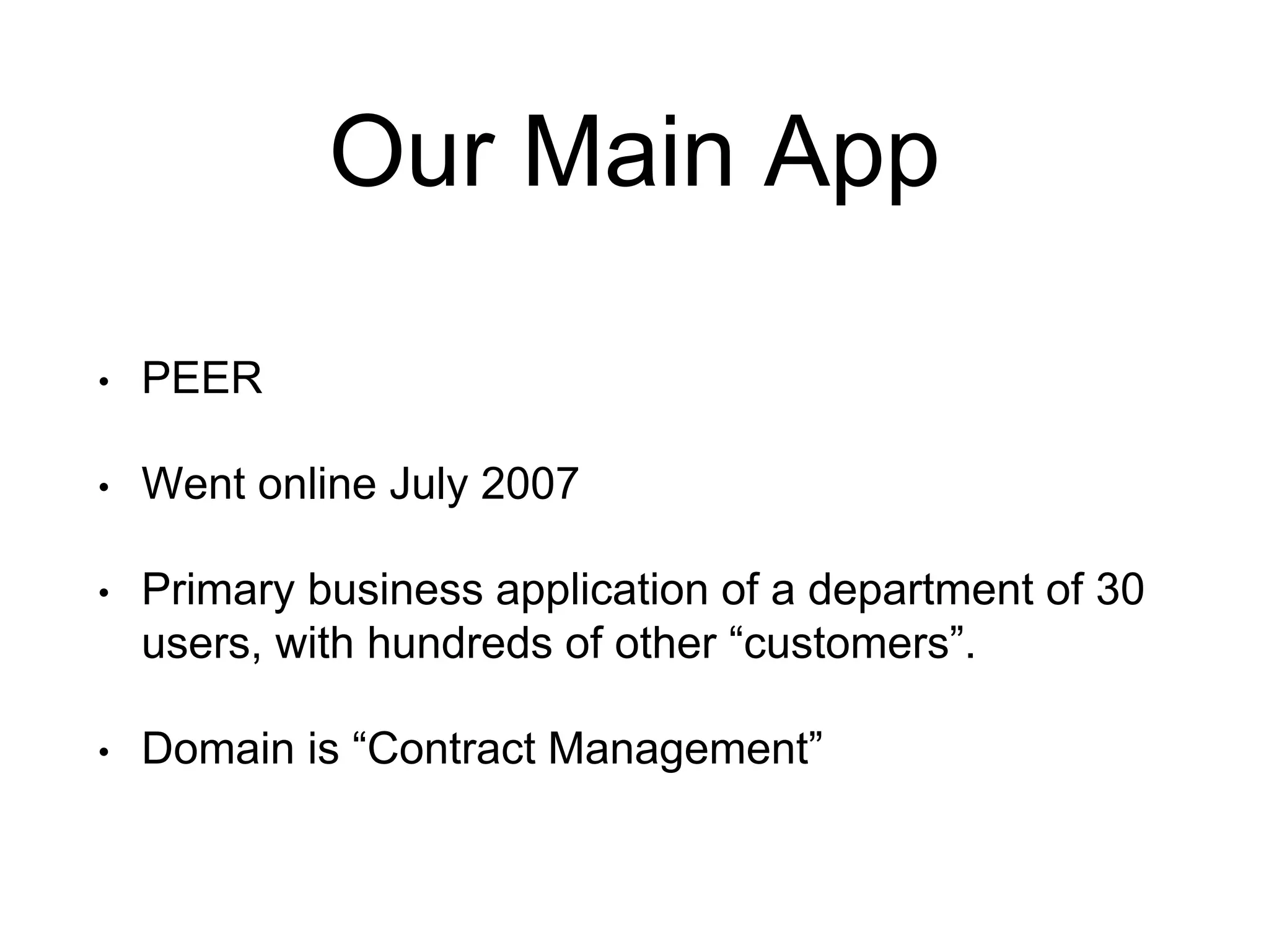 Our Main App • PEER • Went online July 2007 • Primary business application of a department of 30 users, with hundreds of other “customers”. • Domain is “Contract Management” 