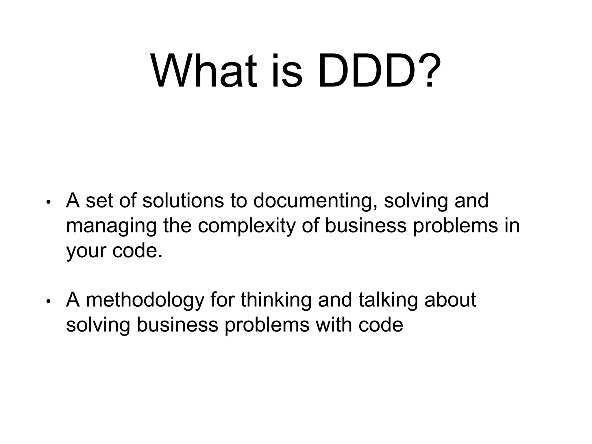 What is DDD? • A set of solutions to documenting, solving and managing the complexity of business problems in your code. • A methodology for thinking and talking about solving business problems with code 