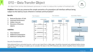 DTO – Data Transfer Object
Security Considerations
Data obtained from untrusted sources, such as user input from a Web page, should be cleansed and validated before being
placed into a DTO. Doing so enables you to consider the data in the DTO relatively safe, which simplifies future interactions
with the DTO.
10 August 2018
21
The Problem Assembler Pattern
An object that carries data between processes in order to reduce the number of method calls.
Benefits
1. Reduced Number of Calls
2. Improved Performance
3. Hidden Internals
4. Discovery of Business
objects
Liabilities
1. Class Explosion
2. Additional Computation
3. Additional Coding Effort
https://msdn.microsoft.com/en-us/library/ms978717.aspx
Problem: How do you preserve the simple semantics of a procedure call interface without being
subject to the latency issues inherent in remote communication?
The Solution
401
P of EAA
2
 
